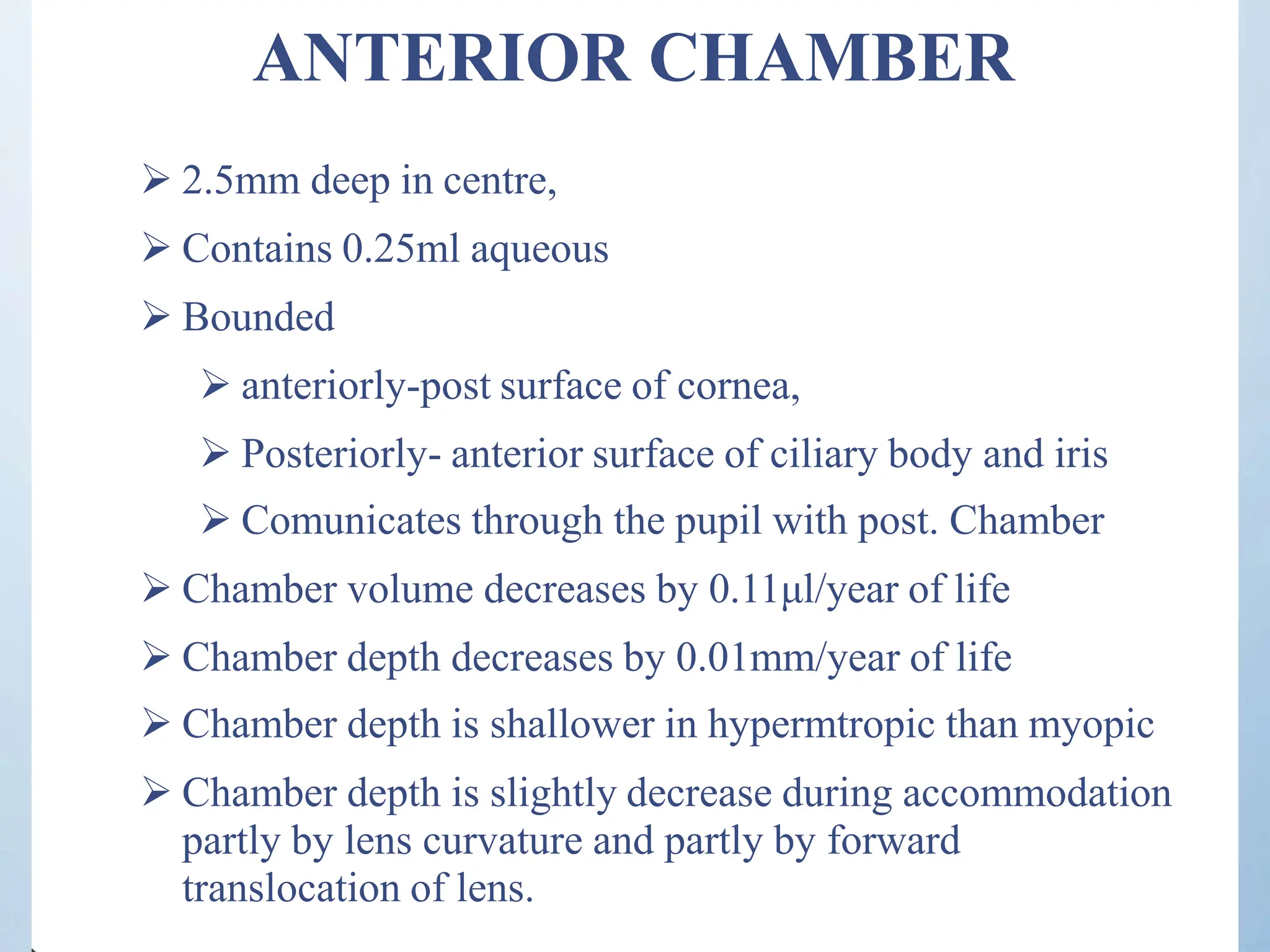 ANTERIOR CHAMBER
 2.5mm deep in centre,
 Contains 0.25ml aqueous
 Bounded
 anteriorly-post surface of cornea,
 Posteriorly- anterior surface of ciliary body and iris
 Comunicates through the pupil with post. Chamber
 Chamber volume decreases by 0.11μl/year of life
 Chamber depth decreases by 0.01mm/year of life
 Chamber depth is shallower in hypermtropic than myopic
 Chamber depth is slightly decrease during accommodation
partly by lens curvature and partly by forward
translocation of lens.
 