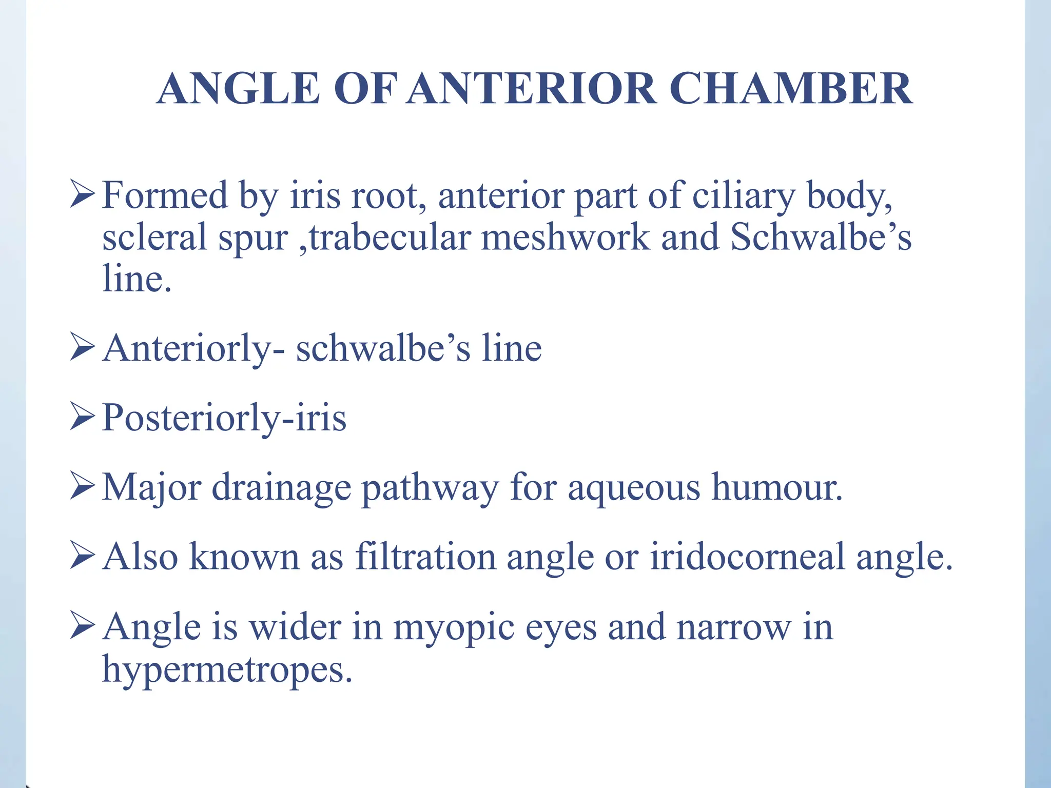 ANGLE OFANTERIOR CHAMBER
Formed by iris root, anterior part of ciliary body,
scleral spur ,trabecular meshwork and Schwalbe’s
line.
Anteriorly- schwalbe’s line
Posteriorly-iris
Major drainage pathway for aqueous humour.
Also known as filtration angle or iridocorneal angle.
Angle is wider in myopic eyes and narrow in
hypermetropes.
 