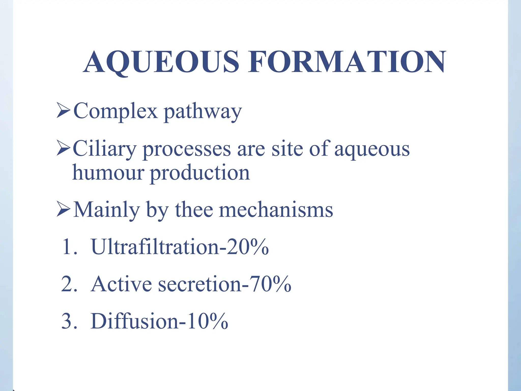 AQUEOUS FORMATION
Complex pathway
Ciliary processes are site of aqueous
humour production
Mainly by thee mechanisms
1. Ultrafiltration-20%
2. Active secretion-70%
3. Diffusion-10%
 