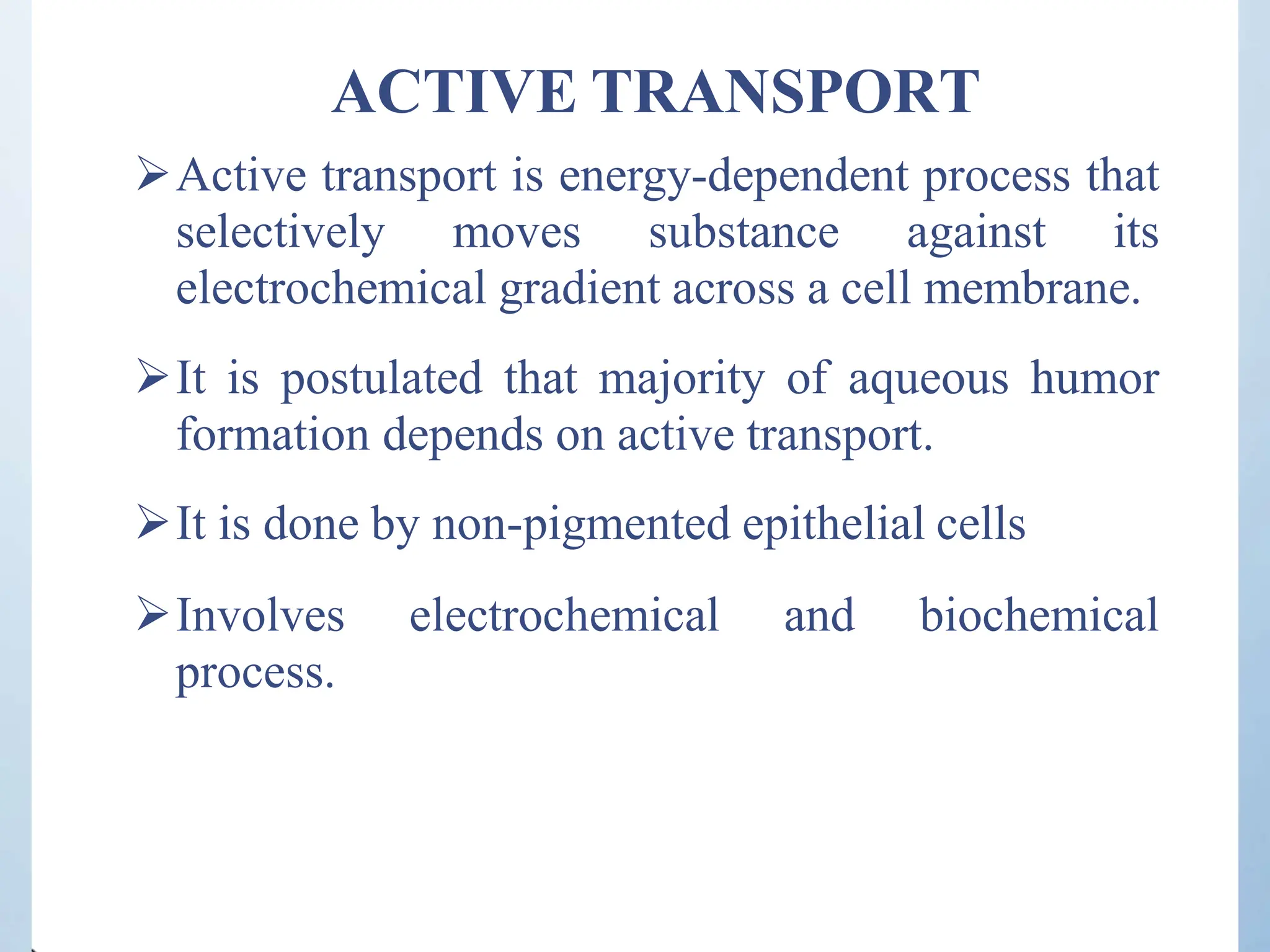 ACTIVE TRANSPORT
Active transport is energy-dependent process that
selectively moves substance against its
electrochemical gradient across a cell membrane.
It is postulated that majority of aqueous humor
formation depends on active transport.
It is done by non-pigmented epithelial cells
Involves electrochemical and biochemical
process.
 