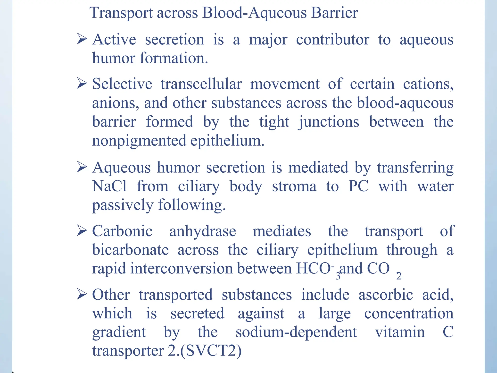 Transport across Blood-Aqueous Barrier
 Active secretion is a major contributor to aqueous
humor formation.
 Selective transcellular movement of certain cations,
anions, and other substances across the blood-aqueous
barrier formed by the tight junctions between the
nonpigmented epithelium.
 Aqueous humor secretion is mediated by transferring
NaCl from ciliary body stroma to PC with water
passively following.
 Carbonic anhydrase mediates the transport of
bicarbonate across the ciliary epithelium through a
rapid interconversion between HCO- and CO .
3 2
 Other transported substances include ascorbic acid,
which is secreted against a large concentration
gradient by the sodium-dependent vitamin C
transporter 2.(SVCT2)
 