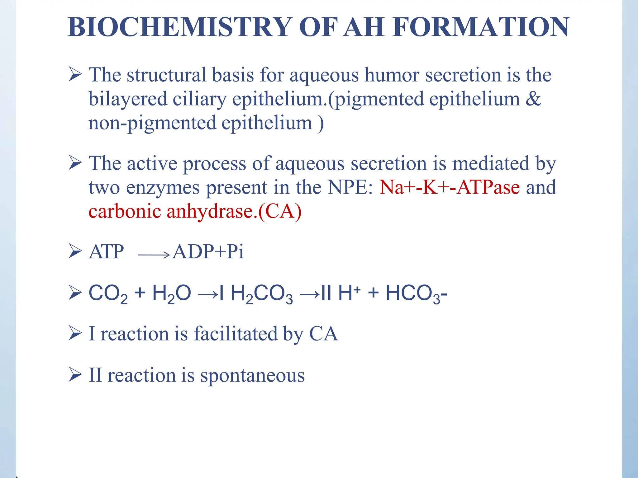 BIOCHEMISTRY OFAH FORMATION
 The structural basis for aqueous humor secretion is the
bilayered ciliary epithelium.(pigmented epithelium &
non-pigmented epithelium )
 The active process of aqueous secretion is mediated by
two enzymes present in the NPE: Na+-K+-ATPase and
carbonic anhydrase.(CA)
 ATP ADP+Pi
 CO2 + H2O →I H2CO3 →II H+ + HCO3-
 I reaction is facilitated by CA
 II reaction is spontaneous
 