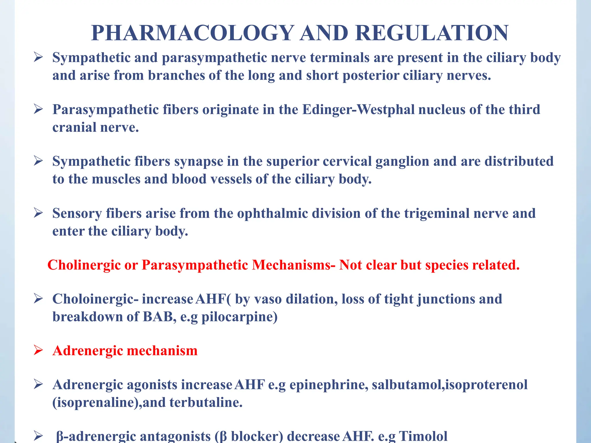 PHARMACOLOGY AND REGULATION
 Sympathetic and parasympathetic nerve terminals are present in the ciliary body
and arise from branches of the long and short posterior ciliary nerves.
 Parasympathetic fibers originate in the Edinger-Westphal nucleus of the third
cranial nerve.
 Sympathetic fibers synapse in the superior cervical ganglion and are distributed
to the muscles and blood vessels of the ciliary body.
 Sensory fibers arise from the ophthalmic division of the trigeminal nerve and
enter the ciliary body.
Cholinergic or Parasympathetic Mechanisms- Not clear but species related.
 Choloinergic- increaseAHF( by vaso dilation, loss of tight junctions and
breakdown of BAB, e.g pilocarpine)
 Adrenergic mechanism
 Adrenergic agonists increaseAHF e.g epinephrine, salbutamol,isoproterenol
(isoprenaline),and terbutaline.
 β-adrenergic antagonists (β blocker) decreaseAHF. e.g Timolol
 