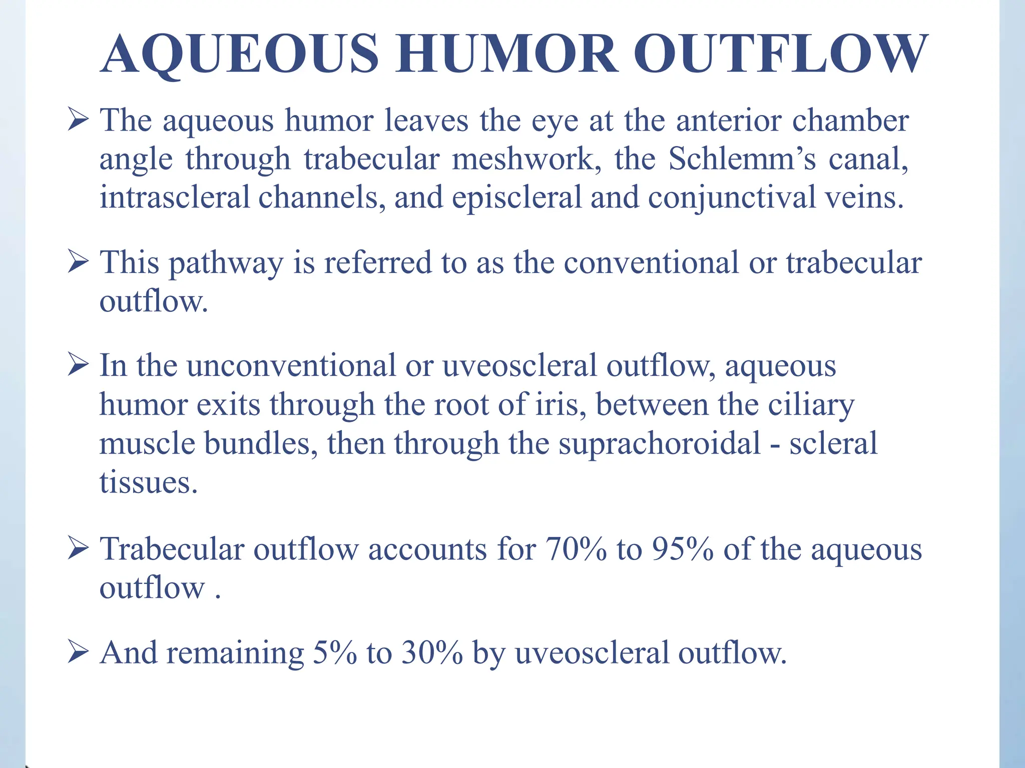 AQUEOUS HUMOR OUTFLOW
 The aqueous humor leaves the eye at the anterior chamber
angle through trabecular meshwork, the Schlemm’s canal,
intrascleral channels, and episcleral and conjunctival veins.
 This pathway is referred to as the conventional or trabecular
outflow.
 In the unconventional or uveoscleral outflow, aqueous
humor exits through the root of iris, between the ciliary
muscle bundles, then through the suprachoroidal - scleral
tissues.
 Trabecular outflow accounts for 70% to 95% of the aqueous
outflow .
 And remaining 5% to 30% by uveoscleral outflow.
 