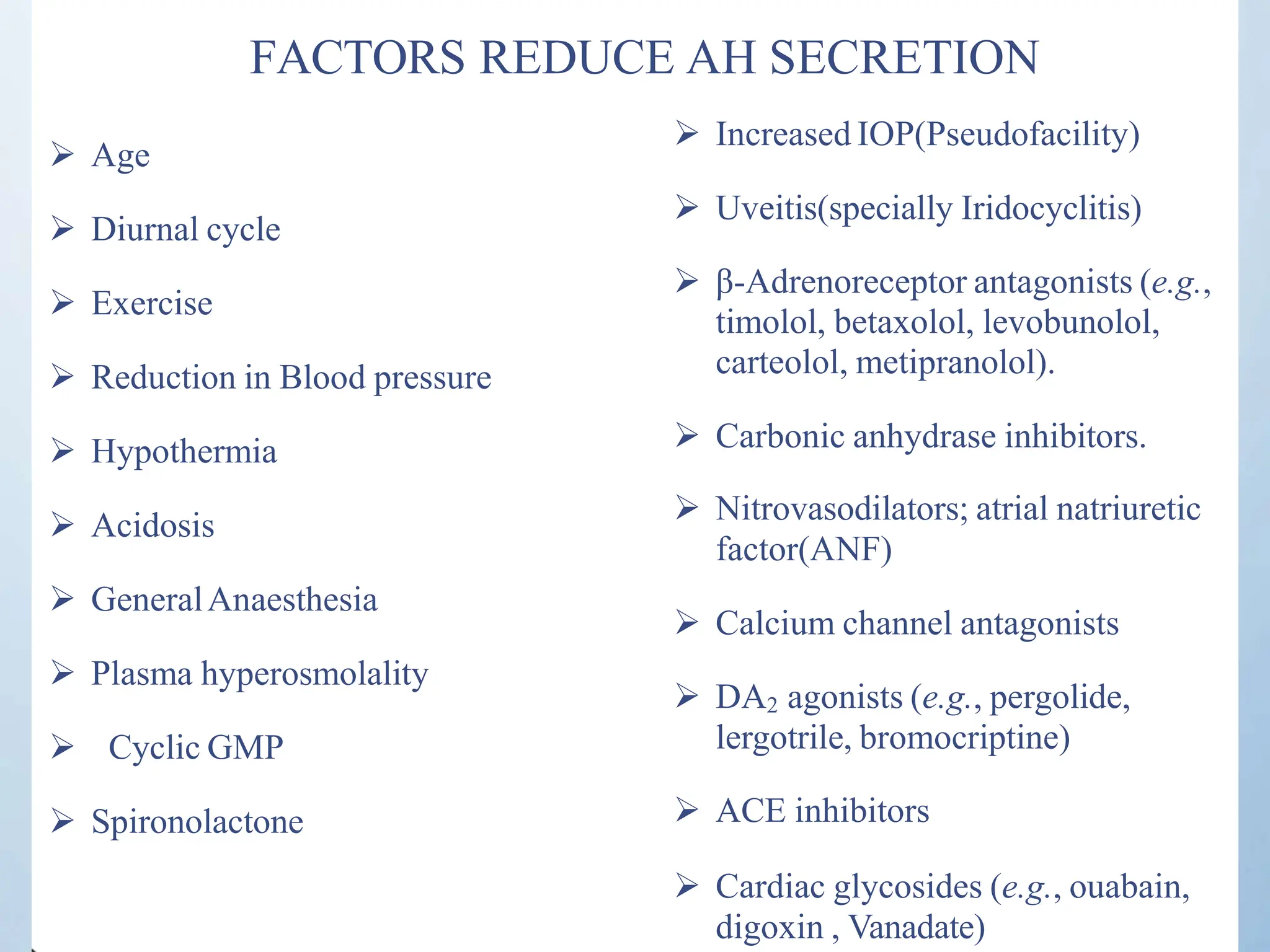 FACTORS REDUCE AH SECRETION
 Age
 Diurnal cycle
 Exercise
 Reduction in Blood pressure
 Hypothermia
 Acidosis
 GeneralAnaesthesia
 Plasma hyperosmolality
 Cyclic GMP
 Spironolactone
 Increased IOP(Pseudofacility)
 Uveitis(specially Iridocyclitis)
 β-Adrenoreceptor antagonists (e.g.,
timolol, betaxolol, levobunolol,
carteolol, metipranolol).
 Carbonic anhydrase inhibitors.
 Nitrovasodilators; atrial natriuretic
factor(ANF)
 Calcium channel antagonists
 DA agonists (e.g., pergolide,
2
lergotrile, bromocriptine)
 ACE inhibitors
 Cardiac glycosides (e.g., ouabain,
digoxin , Vanadate)
 
