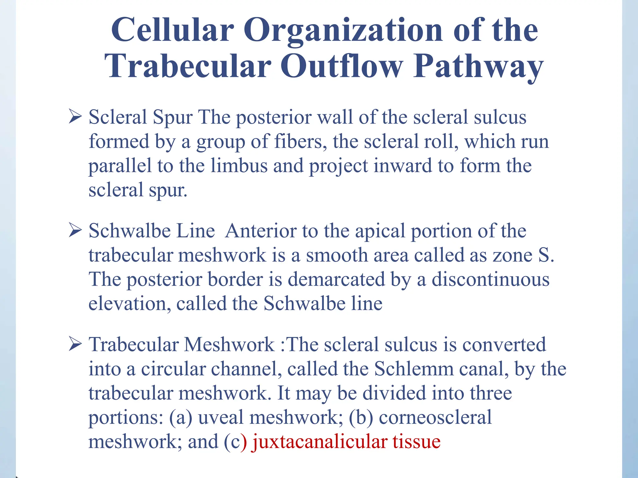 Cellular Organization of the
Trabecular Outflow Pathway
 Scleral Spur The posterior wall of the scleral sulcus
formed by a group of fibers, the scleral roll, which run
parallel to the limbus and project inward to form the
scleral spur.
 Schwalbe Line Anterior to the apical portion of the
trabecular meshwork is a smooth area called as zone S.
The posterior border is demarcated by a discontinuous
elevation, called the Schwalbe line
 Trabecular Meshwork :The scleral sulcus is converted
into a circular channel, called the Schlemm canal, by the
trabecular meshwork. It may be divided into three
portions: (a) uveal meshwork; (b) corneoscleral
meshwork; and (c) juxtacanalicular tissue
 