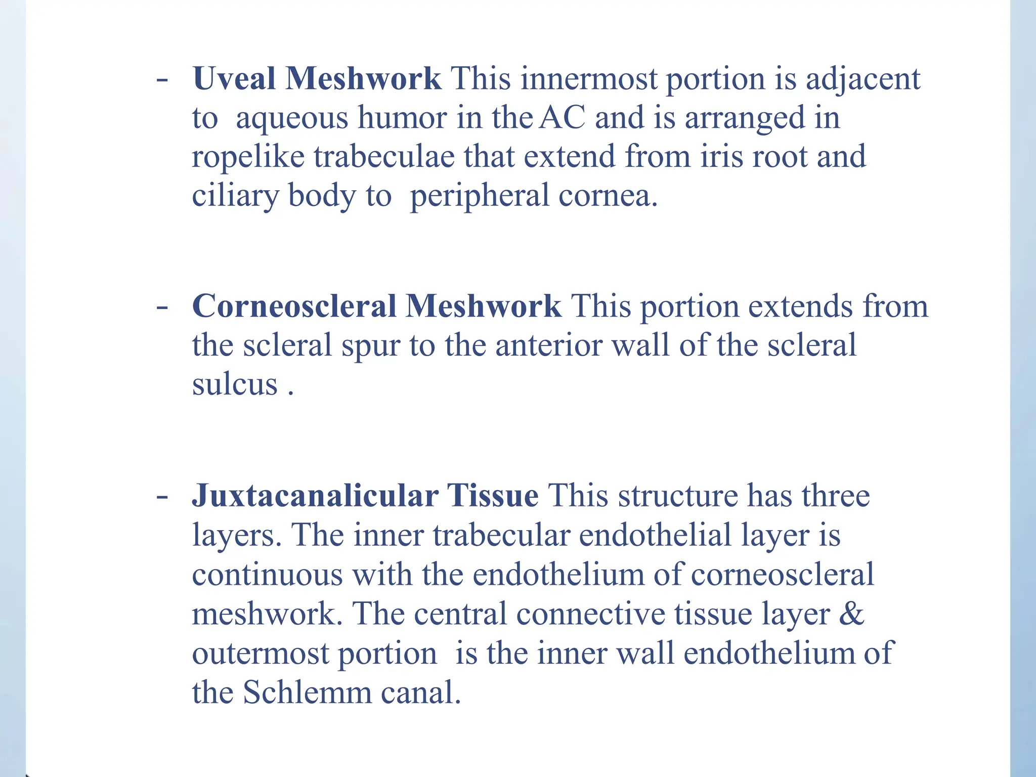 – Uveal Meshwork This innermost portion is adjacent
to aqueous humor in theAC and is arranged in
ropelike trabeculae that extend from iris root and
ciliary body to peripheral cornea.
– Corneoscleral Meshwork This portion extends from
the scleral spur to the anterior wall of the scleral
sulcus .
– Juxtacanalicular Tissue This structure has three
layers. The inner trabecular endothelial layer is
continuous with the endothelium of corneoscleral
meshwork. The central connective tissue layer &
outermost portion is the inner wall endothelium of
the Schlemm canal.
 