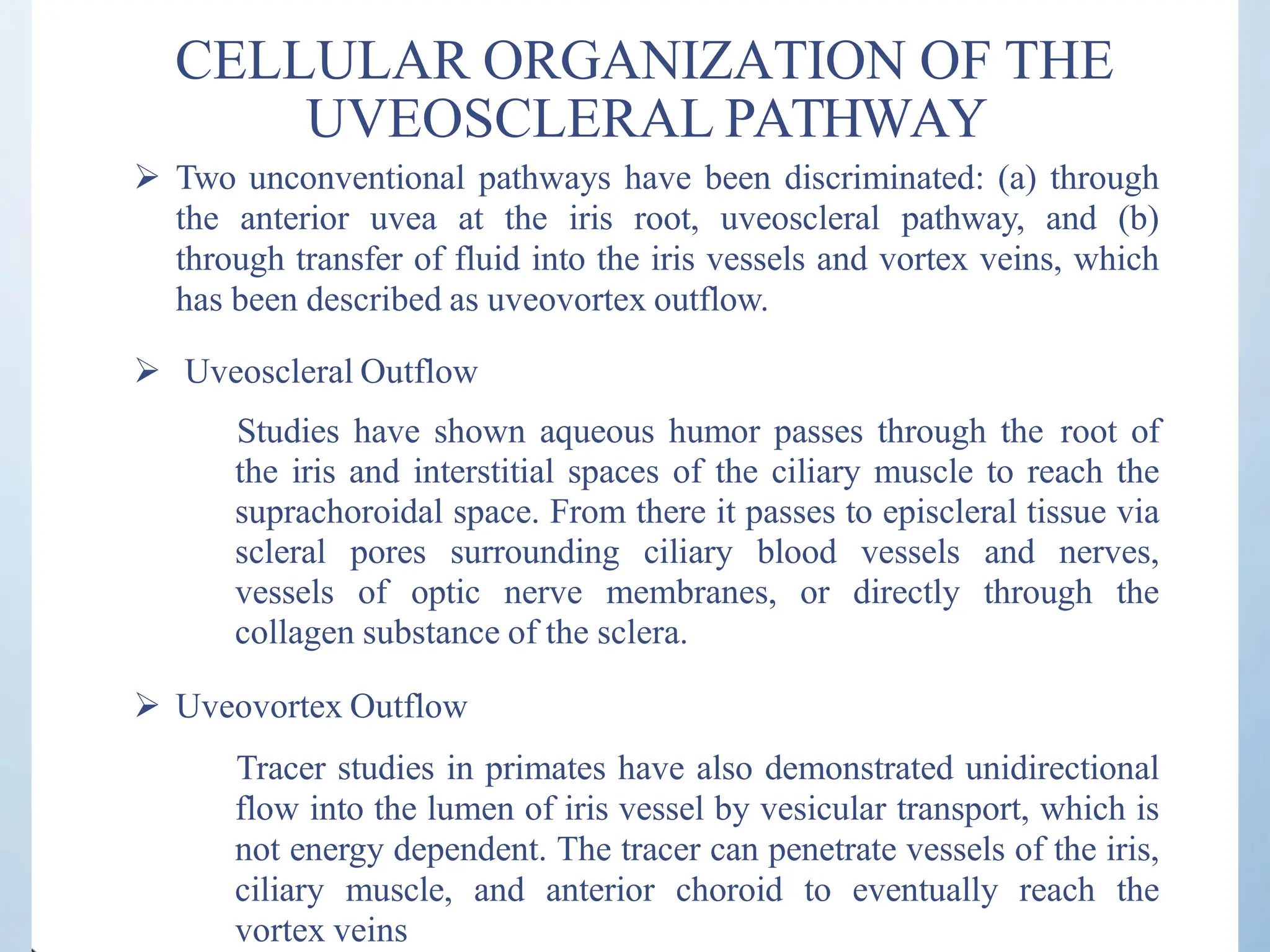CELLULAR ORGANIZATION OF THE
UVEOSCLERAL PATHWAY
 Two unconventional pathways have been discriminated: (a) through
the anterior uvea at the iris root, uveoscleral pathway, and (b)
through transfer of fluid into the iris vessels and vortex veins, which
has been described as uveovortex outflow.
 Uveoscleral Outflow
Studies have shown aqueous humor passes through the root of
the iris and interstitial spaces of the ciliary muscle to reach the
suprachoroidal space. From there it passes to episcleral tissue via
scleral pores surrounding ciliary blood vessels and nerves,
vessels of optic nerve membranes, or directly through the
collagen substance of the sclera.
 Uveovortex Outflow
Tracer studies in primates have also demonstrated unidirectional
flow into the lumen of iris vessel by vesicular transport, which is
not energy dependent. The tracer can penetrate vessels of the iris,
ciliary muscle, and anterior choroid to eventually reach the
vortex veins
 