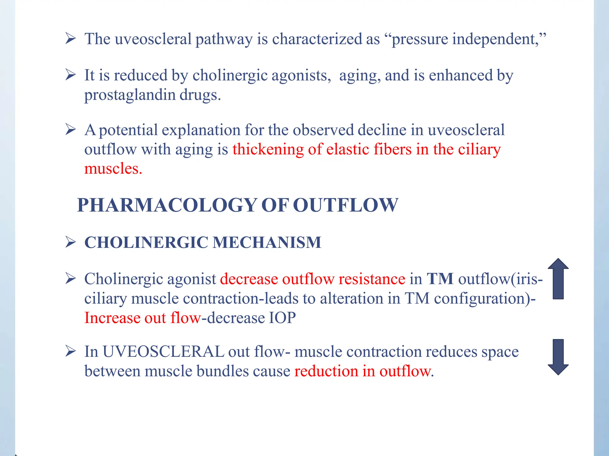  The uveoscleral pathway is characterized as “pressure independent,”
 It is reduced by cholinergic agonists, aging, and is enhanced by
prostaglandin drugs.
 Apotential explanation for the observed decline in uveoscleral
outflow with aging is thickening of elastic fibers in the ciliary
muscles.
PHARMACOLOGY OF OUTFLOW
 CHOLINERGIC MECHANISM
 Cholinergic agonist decrease outflow resistance in TM outflow(iris-
ciliary muscle contraction-leads to alteration in TM configuration)-
Increase out flow-decrease IOP
 In UVEOSCLERAL out flow- muscle contraction reduces space
between muscle bundles cause reduction in outflow.
 