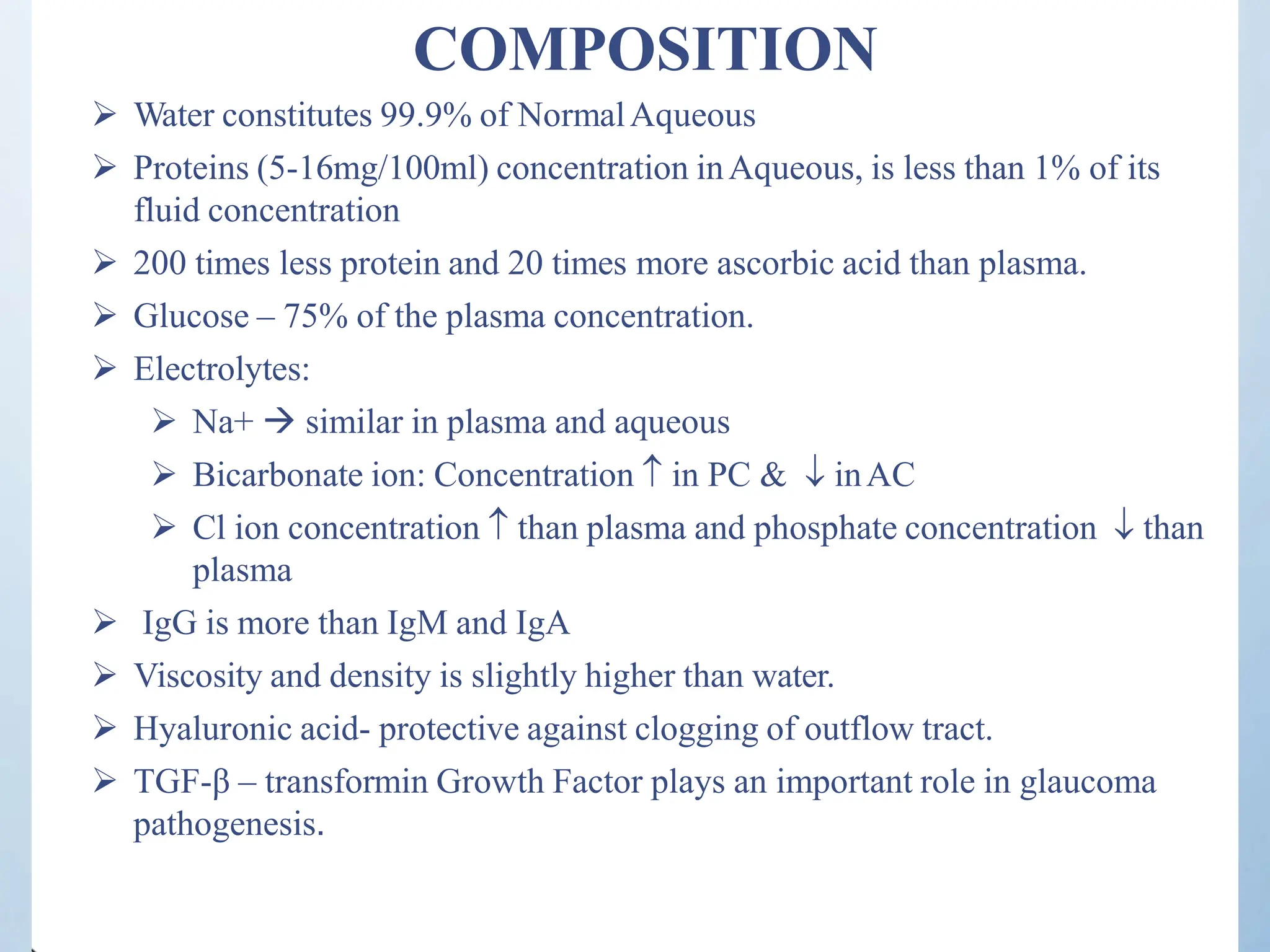 COMPOSITION
 Water constitutes 99.9% of NormalAqueous
 Proteins (5-16mg/100ml) concentration inAqueous, is less than 1% of its
fluid concentration
 200 times less protein and 20 times more ascorbic acid than plasma.
 Glucose – 75% of the plasma concentration.
 Electrolytes:
 Na+  similar in plasma and aqueous
 Bicarbonate ion: Concentration  in PC &  inAC
 Cl ion concentration  than plasma and phosphate concentration  than
plasma
 IgG is more than IgM and IgA
 Viscosity and density is slightly higher than water.
 Hyaluronic acid- protective against clogging of outflow tract.
 TGF-β – transformin Growth Factor plays an important role in glaucoma
pathogenesis.
 
