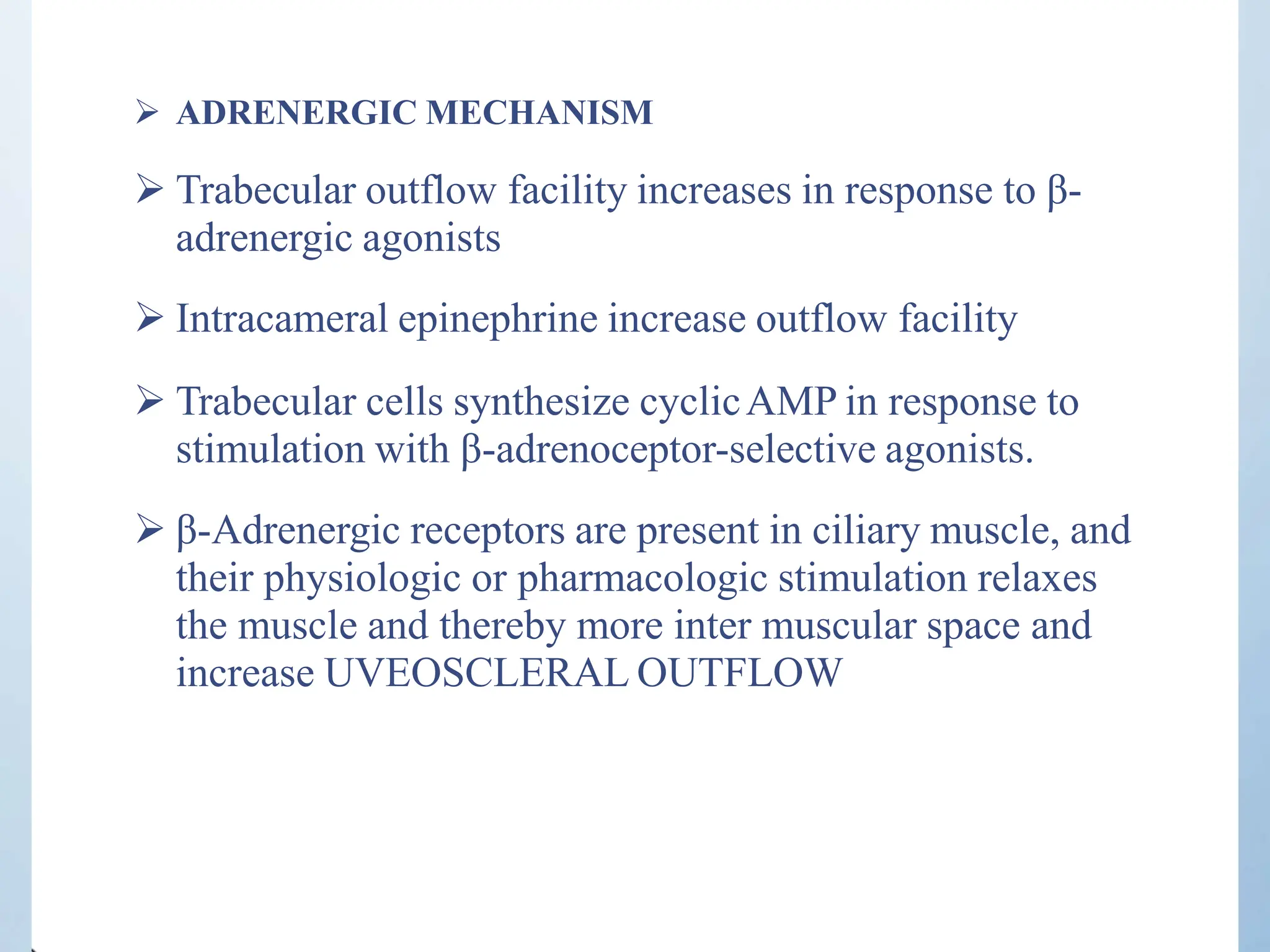  ADRENERGIC MECHANISM
 Trabecular outflow facility increases in response to β-
adrenergic agonists
 Intracameral epinephrine increase outflow facility
 Trabecular cells synthesize cyclicAMP in response to
stimulation with β-adrenoceptor-selective agonists.
 β-Adrenergic receptors are present in ciliary muscle, and
their physiologic or pharmacologic stimulation relaxes
the muscle and thereby more inter muscular space and
increase UVEOSCLERAL OUTFLOW
 
