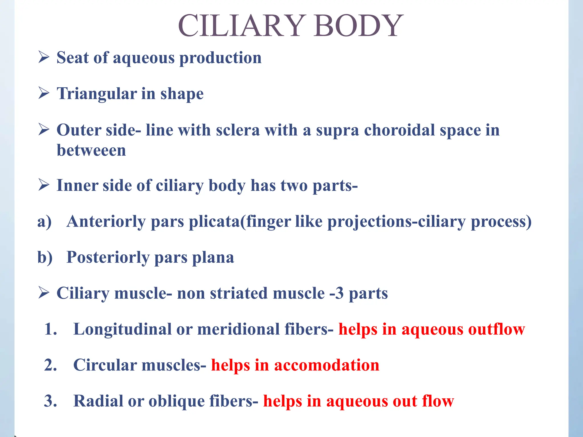 CILIARY BODY
 Seat of aqueous production
 Triangular in shape
 Outer side- line with sclera with a supra choroidal space in
betweeen
 Inner side of ciliary body has two parts-
a) Anteriorly pars plicata(finger like projections-ciliary process)
b) Posteriorly pars plana
 Ciliary muscle- non striated muscle -3 parts
1. Longitudinal or meridional fibers- helps in aqueous outflow
2. Circular muscles- helps in accomodation
3. Radial or oblique fibers- helps in aqueous out flow
 