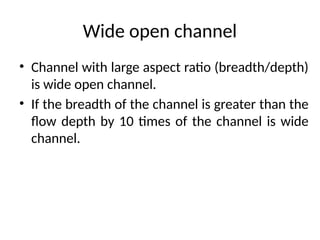 Wide open channel
• Channel with large aspect ratio (breadth/depth)
is wide open channel.
• If the breadth of the channel is greater than the
flow depth by 10 times of the channel is wide
channel.
 
