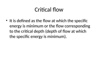 Critical flow
• It is defined as the flow at which the specific
energy is minimum or the flow corresponding
to the critical depth (depth of flow at which
the specific energy is minimum).
 