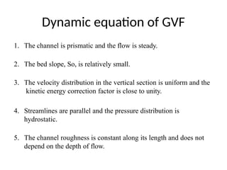 Dynamic equation of GVF
1. The channel is prismatic and the flow is steady.
2. The bed slope, So, is relatively small.
3. The velocity distribution in the vertical section is uniform and the
kinetic energy correction factor is close to unity.
4. Streamlines are parallel and the pressure distribution is
hydrostatic.
5. The channel roughness is constant along its length and does not
depend on the depth of flow.
 