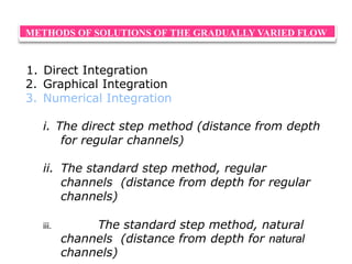 METHODS OF SOLUTIONS OF THE GRADUALLY VARIED FLOW
1. Direct Integration
2. Graphical Integration
3. Numerical Integration
i. The direct step method (distance from depth
for regular channels)
ii. The standard step method, regular
channels (distance from depth for regular
channels)
iii. The standard step method, natural
channels (distance from depth for natural
channels)
 
