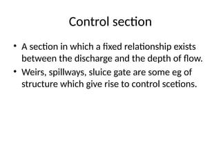 Control section
• A section in which a fixed relationship exists
between the discharge and the depth of flow.
• Weirs, spillways, sluice gate are some eg of
structure which give rise to control scetions.
 