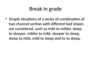 Break in grade
• Simple situations of a series of combination of
two channel section with different bed slopes
are considered, such as mild to milder, steep
to steeper, milder to mild, steeper to steep,
steep to mild, mild to steep and hz to steep.
 