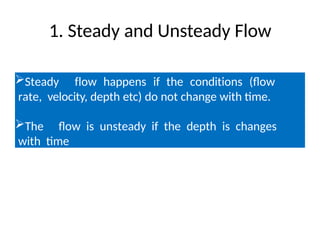 1. Steady and Unsteady Flow
Steady flow happens if the conditions (flow
rate, velocity, depth etc) do not change with time.
The flow is unsteady if the depth is changes
with time
 
