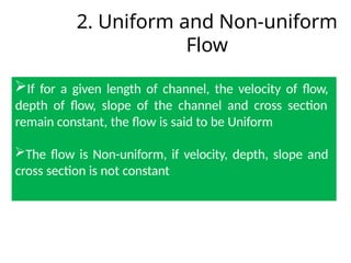 2. Uniform and Non-uniform
Flow
If for a given length of channel, the velocity of flow,
depth of flow, slope of the channel and cross section
remain constant, the flow is said to be Uniform
The flow is Non-uniform, if velocity, depth, slope and
cross section is not constant
 