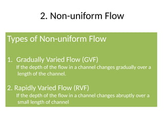 2. Non-uniform Flow
• 1. Steady and Unsteady Flow
• 2. Uniform and Non-uniform Flow
Types of Non-uniform Flow
1. Gradually Varied Flow (GVF)
If the depth of the flow in a channel changes gradually over a
length of the channel.
2. Rapidly Varied Flow (RVF)
If the depth of the flow in a channel changes abruptly over a
small length of channel
 