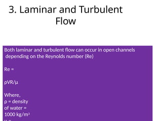3. Laminar and Turbulent
Flow
Both laminar and turbulent flow can occur in open channels
depending on the Reynolds number (Re)
Re =
ρVR/µ
Where,
ρ = density
of water =
1000 kg/m3
 