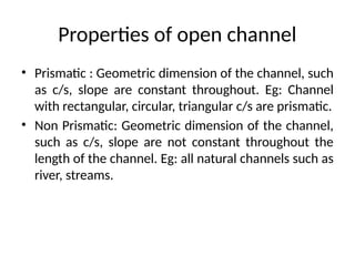 Properties of open channel
• Prismatic : Geometric dimension of the channel, such
as c/s, slope are constant throughout. Eg: Channel
with rectangular, circular, triangular c/s are prismatic.
• Non Prismatic: Geometric dimension of the channel,
such as c/s, slope are not constant throughout the
length of the channel. Eg: all natural channels such as
river, streams.
 
