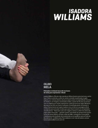 Isadora
               Williams




Olho
nela
Patinadora revelação lança site em busca
de verba para representar o Brasil

Isadora Williams, filha de mãe nascida em Minas Gerais e pai americano, sonha
fazer história vestindo o uniforme verde e amarelo na patinação no gelo,
esporte, por motivos óbvios, de pouca repercussão no tropical Brasil. Vivendo
em Ashburn, em Virginia, nos Estados Unidos, a jovem de 16 anos se esmera
com um objetivo em mente: representar o país que ama nos Jogos Olímpicos
de Inverno de 2014, em Sochi, na Rússia. A caminhada até lá, no entanto, é
árdua. Praticamente sem apoio, Isadora criou um link em sua página oficial
na internet para arrecadar fundos que a permitam investir em competições
classificatórias. “Todo este custo com viagens, treinos e uniformes ainda são
pagos pelos meus pais...”, garante a jovem, que divide seu tempo entre quatro
horas de treinos diários, estudos, aulas de ballet, coreografia e musculação.
A dedicação já dá resultado: ela surpreendeu ao se qualificar para as finais do
Mundial Júnior, na Bielorússia. Para colaborar e ver mais de Isadora, acesse:
www.isadorawilliams.wix.com/br
 