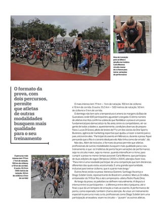 Área de transição
                                                                   para as bikes e
                                                                   detalhe da triatleta
                                                                   Carla Moreno:
                                                                   circuito menor
                                                                   dá a chance para
                                                                   testar variações
                                                                   de performance




   O formato da
   prova, com
   dois percursos,
   permite                  O mais intenso tem 111 km – 1 km de natação, 100 km de ciclismo

   que atletas           e 10 km de corrida. O outro, 55.5 km – 500 metros de natação, 50 km
                         de ciclismo e 5 km de corrida.
   de outras                O domingo não tem sol e a temperatura é amena às margens da Baía de
                         Guanabara, onde 600 participantes aguardam a largada. O ótimo número
   modalidades           de atletas inscritos confirma a ideia de que flexibilizar a prova é um passo
   busquem mais          fundamental para democratizá-la. Na areia, entre os competidores, vê-se
                         gente de todas a idades e, aparentemente, condições diversas de preparo
   qualidade             físico. Lucas Di Grassi, piloto de testes de F1 e um dos sócios da One Sports
   para o seu            Business, agência de marketing esportivo que ajudou a trazer o evento para o
                         país, está entre eles. “Participei do evento em Mônaco e, durante a prova, fiquei
   treinamento           pensando que o Rio é o cenário ideal para ela. Não tinha como dar errado”, diz.
                            Não deu. Além de inclusivo, o formato da prova permite que atletas
                         profissionais de outras modalidades busquem mais qualidade para o seu
                         treinamento; e que os triatletas de ponta façam variações de performance,
                         seja no circuito maior, seja no menor, quando intensificam o ritmo, para
    O percurso mais      cumprir a prova no menor tempo possível. Carla Moreno, que participou
 intenso tem 111 km      de duas edições de Jogos Olímpicos (2000 e 2004), planejou fazer isso.
  ( 1 km de natação,
100 km de ciclismo       “Para mim é uma novidade participar de uma competição que tem distâncias
e 10 km de corrida).     diferentes das quais estou acostumada. É uma grande oportunidade,
    O outro, 55.5 km     inclusive para treinar ciclismo, que é a parte mais longa.”
     (500 metros de
                            Outros feras estão na prova. Vanessa Gianinni, Santiago Ascenço e
     natação, 50 km
  de ciclismo e 5 km     Diogo Sclebin (este, representante do Brasil em Londres), Marcus Ornellas,
           de corrida)   embaixador do TriStar Rio e até o empresário-atleta Pedro Paulo Diniz.
                            Ao longo da prova, os pelotões se definem naturalmente. A disputa é
                         intensa entre os participantes – a diferença entre eles é pequena, até o
                         final, o que dá um tempero de emoção a mais ao evento. A performance de
                         ponta, como esperado, também chama atenção. Ao visar um treinamento
                         especial no percurso mais curto, profissionais como Diogo Sclebin tem uma
                         participação arrasadora, voam no circuito – “puxam” os outros atletas.
 