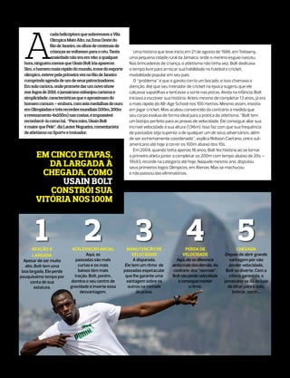 A
                 cada helicóptero que sobrevoava a Vila
                 Olímpica Mato Alto, na Zona Oeste do
                 Rio de Janeiro, os olhos de centenas de
                 crianças se voltavam para o céu. Tanta         Uma história que teve início em 21 de agosto de 1986, em Trelawny,
                 ansiedade não era em vão: a qualquer        uma pequena cidade rural da Jamaica, onde o menino esguio nasceu.
  hora, ninguém menos que Usain Bolt iria aparecer.          Nas brincadeiras de criança, o atletismo não tinha vez. Bolt dedicava
  Sim, o homem mais rápido do mundo, ícone do esporte        o tempo livre para arriscar sua habilidade no futebol e cricket,
  olímpico, esteve pela primeira vez no Rio de Janeiro       modalidade popular em seu país.
  cumprindo agenda de um de seus patrocinadores.                O “problema” é que o garoto corria um bocado, e isso chamava a
  Em solo carioca, onde promete dar um novo show             atenção. Até que seu treinador de cricket na época sugeriu que ele
  nos Jogos de 2016, o jamaicano esbanjou carisma e          calçasse sapatilhas e tentasse a sorte nas pistas. Ainda na infância, Bolt
  simplicidade, características que o aproximam do           iniciava a escrever sua história. Antes mesmo de completar 13 anos, já era
  homem comum – embora, com seis medalhas de ouro            o mais rápido do All-Age School nos 100 metros. Mesmo assim, insistia
  em Olimpíadas e três recordes mundiais (100m, 200m         em jogar cricket. Mas acabou convencido do contrário à medida que
  e revezamento 4x100m) nas costas, é impossível             seu corpo evoluía de forma ideal para a prática do atletismo. “Bolt tem
  reconhecê-lo como tal. “Para mim, Usain Bolt               um biotipo perfeito para as provas de velocidade. Ele consegue aliar sua
  é maior que Pelé”, diz Lauter Nogueira, comentarista       incrível velocidade à sua altura (1,96m). Isso faz com que sua frequência
  de atletismo no Sportv e treinador.                        de passadas seja superior a de qualquer um de seus adversários, além
                                                             de ser extremamente coordenado”, explica Robson Caetano, único sul-
                                                             americano até hoje a correr os 100m abaixo dos 10s.
                                                                Em 2004, quando tinha apenas 18 anos, Bolt fez história ao se tornar
        Em cinco etapas,                                     o primeiro atleta júnior a completar os 200m com tempo abaixo de 20s –

           da largada à                                      19s93, recorde na categoria até hoje. Naquele mesmo ano, disputou
                                                             seus primeiros Jogos Olímpicos, em Atenas. Mas se machucou
         chegada, como                                       e não passou das eliminatórias.

              Usain Bolt
           constrói sua
        vitória nos 100m



        1
       Reação à
                                   2
                            Aceleração inicial
                                   Aqui, as
                                                                 3
                                                             Manutenção de
                                                                velocidade
                                                                                           4Perda de
                                                                                           velocidade
                                                                                                                        5
                                                                                                                        Chegada
                                                                                                                  Depois de abrir grande
       largada
  Apesar de ser muito         passadas são mais                  A disparada.          Aqui, ele se diferencia      vantagem por não
   alto, Bolt tem uma          curtas e os mais             Ele tem um ritmo de     ainda mais dos demais. Ao       perder velocidade,
 boa largada. Ele perde        baixos têm mais             passadas espetacular      contrário dos “normais”,     Bolt se diverte. Com a
pouquíssimo tempo por        tração. Bolt, porém,           que lhe garante uma     Bolt não perde velocidade      vitória garantida, o
      conta de sua         domina o seu centro de           vantagem sobre os           e consegue manter        jamaicano se dá ao luxo
         estatura.         gravidade e inverte essa          outros na metade                 o ritmo.             de olhar para o lado,
                                desvantagem.                      da prova.                                          brincar, sorrir...
 