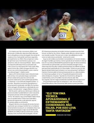 Um tropeço que não o esmoreceu. Muito mais           85 mil pessoas presentes ao estádio cantaram parabéns para ele. Bolt
alto do que a média dos velocistas, Bolt sabia que     brincou, se divertiu, fez a festa... Depois, pediu silêncio e venceu a prova
isso o atrapalhava na hora da largada. Seu tempo de    com recorde mundial. “Fez isso com a maior naturalidade do mundo,
reação ao tiro o fazia perder preciosos segundos,      como se nada tivesse acontecido”, testemunha Lauter.
principalmente nos 100m. Para compensar, tratou          O que se vê no telão, se vê também nos bastidores. Um homem simples,
de aprimorar seus movimentos e passou a se             de origem humilde, que não faz a menor questão de ser tratado em meio ao
aproximar cada vez mais da perfeição. “Após a saída,   luxo. Em sua vinda ao Brasil, Bolt fez questão de viajar de classe econômica,
na etapa de aceleração inicial, as passadas são        contrariando seu patrocinador, que havia comprado passagem para a
mais curtas e os mais baixos têm mais tração. Mas,     classe executiva. Na volta, o próprio jamaicano levou seu bilhete ao balcão
apesar de ser alto, o Bolt consegue dominar sua        para que fosse substituído por um mais simples. “Estive uma vez com ele.
altura e seu centro de gravidade e, assim, reverter    Apesar de toda história que o envolve, é um cara sensacional”, diz Robson
essa desvantagem”, explica Lauter.                     Caetano. O carisma dele no tratamento pessoal, diz o ex-atleta brasileiro,
  Após os 40 metros iniciais é que o show de Usain     é o mesmo que qualquer um vê na TV, quando ele aparece brincando
Bolt começa. Com passadas largas, o jamaicano          antes de disputar uma prova. “Quando nos encontramos, ele logo me
deixa os adversários para trás, como se não            cumprimentou, sorriu. É humilde e isso tem enorme valor. Não
houvesse adversários. Com coordenação perfeita,        tem segredo, não tem mágica envolvendo Usain Bolt, ele é isso que se vê.”
o “showman” cruza a linha de chegada sozinho – e         E foi justamente assim que se comportou o “raio” em sua visita à
sorrindo. “Ele possui uma técnica apuradíssima, é      Cidade Maravilhosa. Atenciosamente, Bolt acenou e posou para fotos
extremamente coordenado, não falha. Por isso leva
tanta vantagem. Ele alia altura e velocidade de uma
maneira “extraterrestre”, exagera Robson Caetano.
  Não foi, porém, apenas seu talento que o elevou ao
patamar de ídolo mundial. Bolt tem o dom natural de
conquistar pessoas. Antes da largada, o jamaicano
                                                             “ele tem uma
“brinca” de maestro. Seus comandados? Nada menos             técnica
que um estádio inteiro. O fato é que Usain Bolt é
garantia de espetáculo a cada aparição, seja ela             apuradíssima, é
em provas, pódios ou entrevistas.                            extremamente
  Ninguém domina uma situação de tensão tão bem
quanto ele, que consegue transformar um ambiente             coordenado, não
extremamente nervoso em um verdadeiro show. Isso
não é desconcentração, é algo natural. No Mundial
                                                             falha. Por isso leva
de Berlim, em 2009, no dia seu aniversário, quando           tanta vantagem”
disputou mais uma final, antes da largada, mais de
                                                                                ROBSON CAETANO
 