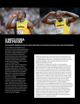 O Mito fora
das pistas
Documentário dirigido por francês captou Usain Bolt em momentos de descontração antes das Olimpíadas
O outro lado de Usain Bolt foi o que
diretor francês Gael Leiblang apresentou
ao público no documentário The Fastest
Man Alive , exibido pela BBC britânica
duas semanas antes dos Jogos de
Londres. Durante sete meses, Leiblang       ao lado das centenas de crianças que o cercavam e aguardavam por
flagrou Bolt jogando bola, passeando        um simples gesto do ídolo. Em suas refeições, nada de lagosta e afins.
por Roma e lamentando a saída falsa         O cardápio? Nuggets! Pelo visto, o calor brasileiro encantou o jamaicano,
no Mundial de Daegu, em 2011, que lhe       que revelou desejo de voltar ao Rio de Janeiro antes mesmo da
custou o título dos 100m.                   disputa das Olimpíadas de 2016.
O documentário reforça a ideia de que          A participação nos Jogos por aqui, aliás, é motivo de grande
                                            expectativa por parte de Bolt e do público, claro. Mas há quem duvide
Bolt é um sujeito simples, família, e
                                            que o jamaicano irá conseguir defender pela segunda vez o título nos
dedicado. Após relutar, o técnico Glen
                                            100m, nos 200m e no revezamento 4x100m. Para Katsuhiro Nakaya,
Mills liberou Leiblang para gravar cenas
                                            técnico da equipe brasileira de revezamento, o jamaicano precisaria se
do treino do velocista. Em uma delas,       poupar para se manter em alto nível nos próximos quatro anos, já que
Mills chama a atenção do pupilo para        a idade certamente pesará sobre seu desempenho no Rio. “A carga de
a largada – justamente o problema           treinamento de um atleta como ele é muito alta. Então, quando chega
que teve em Daegu.                          à idade que tem, é preciso se poupar, ainda mais com esse desejo que
A cena que resume a autoconfiança           ele possui de disputar os Jogos de 2016. Para ele voltar a quebrar
de Bolt é uma onde ele explica o que        um recorde, por exemplo, precisaria forçar muito nos treinamentos,
faz e o que pensa em cada fase dos          e isso pode prejudicá-lo mais para frente”, pondera Katsuhiro.
100m. “Nos últimos dez metros, você            Bolt já acenou com a possibilidade de disputar, em 2016, os 400m e o
não vai me alcançar, não importa quem       salto em distância. Seria uma maneira de se motivar para novos desafios
você seja, não importa o quanto esteja      e, ao mesmo tempo, evitar o desgaste de provas mais explosivas como
                                            os 100m e os 200m, onde seu compatriota Yohan Blake desponta.
concentrado. Nos últimos dez metros,
                                            Segundo Lauter Nogueira, no entanto, Bolt não tem medo de perder,
preciso de três passadas e meia para
                                            e por isso qualquer especulação não teria fundamento: “Ele jamais
cruzar a linha de chegada”.
                                            optaria por não disputar alguma prova apenas por ter sua vitória
                                            ameaçada. Correr é a grande diversão dele. Por que ele iria se privar
                                            disso? Ele vem e vem para fazer a festa...”.
 