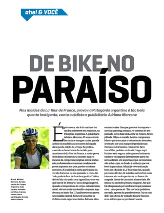 ahe! & voCÊ




                       DE BIKE NO
PARAÍSO  Nos moldes da La Tour de France, prova na Patagônia argentina é tão bela
             quanto instigante, conta a ciclista e publicitária Adriana Morrone




                           É
                                        primavera, são 8 da matina e faz      está entre eles. Sempre gostou e fez esporte –
                                        um frio miserável em Bariloche, na    corrida, spinning, natação. No começo do ano
                                        Patagônia argentina. A publicitária   passado, ouviu falar da La Tour de France. Ficou
                                        Adriana Morrone, 47 anos, está de     pilhada. Pilhou o marido. Ambos compraram
                                        bermuda e mangas curtas, parada       bikes e partiram para o treinamento intensivo,
                           ao lado da sua bike, pouco antes da largada        orientado por uma equipe de profissionais
                           da segunda edição da L’etape Argentina,            (técnico, nutricionista, coisa séria). Sem
                           a versão sul americana do modelo para              trocadilho, pedalou muito até chegar aqui.
                           amadores da La Tour de France, a maior prova       Por isso está segura, sabe que seu batimento
                           de ciclismo do mundo. O conceito aqui é o          cardíaco vai disparar (literalmente partir do
                           mesmo da competição original: expor atletas        zero ao limite, em segundos), que os músculos
                           não profissionais às mesmas condições de           vão arder e que, no fundo, é a cabeça que vai
                           prova impostas aos prós, porém em doses            levá-la para cima. Afinal, já vivera situação
                           menores. A brasileira já havia participado da      bem pior, durante a La Tour francesa, quando
                           versão francesa, no ano passado, e, como diz,      percorreu 144 km de subida e, no trechos mais
                           “não poderia ficar de fora da argentina”. Além     intensos, viu muita gente cair ou descer da
Acima, Adriana             do frio (ela não podia usar agasalhos, uma vez     magrela, diante de tamanha adversidade. Na
Morrone. Ao lado,
                           que iria ter de descartá-los ao longo da prova,    época, ela também pensou em parar. Até que
trecho da L’etape
Argentina: belo            quando a temperatura do corpo, naturalmente,       foi ultrapassada por um francês que pedalava
cenário, estradas          sobe), ela tem mais um desafio a superar, logo     com… uma perna só. “Era um local, pedalava
perfeitas. A prova         de cara, no início dos 113 quilômetros da prova:   sorrindo, apesar do grande esforço. Fui na cola
contou com a
participação de mais       um subidão radical, desses de assustar os          dele. Ver a força de vontade daquele homem
de 600 atletas             ciclistas mais experimentados. Adriana, aliás,     era o aditivo que eu precisava”, conta.
 