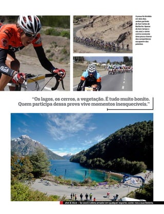 A prova foi dividida
                                                                                       em dois dias,
                                                                                       ambos partindo
                                                                                       de San Carlos de
                                                                                       Bariloche. Apesar
                                                                                       do bom tempo e
                                                                                       céu azul, o vento
                                                                                       contra constante
                                                                                       dava pouca chance
                                                                                       dos competidores
                                                                                       escaparem dos
                                                                                       pelotões




     “Os lagos, os cerros, a vegetação. É tudo muito bonito.
Quem participa dessa prova vive momentos inesquecíveis.”




                     ahe! & Você – Se você é atleta amador em qualquer esporte, conte-nos a sua história.
 