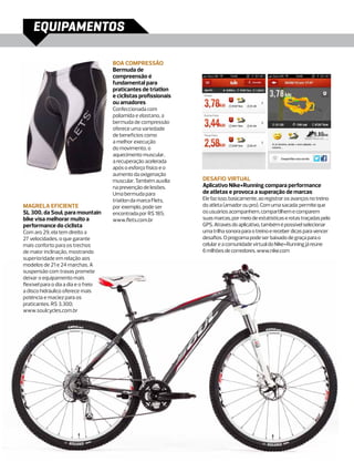 EQUIPAMENTOS

                                      Boa compressão
                                      Bermuda de
                                      compreensão é
                                      fundamental para
                                      praticantes de triatlon
                                      e ciclistas profissionais
                                      ou amadores
                                      Confeccionada com
                                      poliamida e elastano, a
                                      bermuda de compressão
                                      oferece uma variedade
                                      de benefícios como
                                      a melhor execução
                                      do movimento, o
                                      aquecimento muscular,
                                      a recuperação acelerada
                                      após o esforço físico e o
                                      aumento da oxigenação
                                      muscular. Também auxilia    Desafio virtual
                                      na prevenção de lesões.     Aplicativo Nike+Running compara performance
                                      Uma bermuda para            de atletas e provoca a superação de marcas
                                      triatlon da marca Flets,    Ele faz isso, basicamente, ao registrar os avanços no treino
Magrela eficiente                     por exemplo, pode ser       do atleta (amador ou pro). Com uma sacada: permite que
SL 300, da Soul, para mountain        encontrada por R$ 185;      os usuários acompanhem, compartilhem e comparem
bike visa melhorar muito a            www.flets.com.br            suas marcas, por meio de estatísticas e rotas traçadas pelo
performance do ciclista                                           GPS. Através do aplicativo, também é possível selecionar
Com aro 29, ela tem direito a                                     uma trilha sonora para o treino e receber dicas para vencer
27 velocidades, o que garante                                     desafios. O programa pode ser baixado de graça para o
mais conforto para os trechos                                     celular e a comunidade virtual do Nike+Running já reúne
de maior inclinação, mostrando                                    6 milhões de corredores. www.nike.com
superioridade em relação aos
modelos de 21 e 24 marchas. A
suspensão com travas promete
deixar o equipamento mais
flexível para o dia a dia e o freio
a disco hidráulico oferece mais
potência e maciez para os
praticantes. R$ 3.300;
www.soulcycles.com.br
 