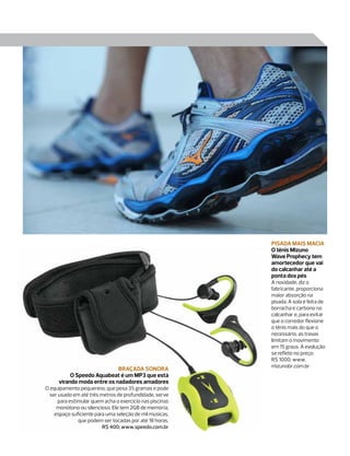 Pisada mais macia
                                                         O tênis Mizuno
                                                         Wave Prophecy tem
                                                         amortecedor que vai
                                                         do calcanhar até a
                                                         ponta dos pés
                                                         A novidade, diz o
                                                         fabricante, proporciona
                                                         maior absorção na
                                                         pisada. A sola é feita de
                                                         borracha e carbono no
                                                         calcanhar e, para evitar
                                                         que o corredor flexione
                                                         o tênis mais do que o
                                                         necessário, as travas
                                                         limitam o movimento
                                                         em 15 graus. A evolução
                                                         se reflete no preço:
                                                         R$ 1000; www.
                                                         mizunobr.com.br
                            Braçada sonora
          O Speedo Aquabeat é um MP3 que está
     virando moda entre os nadadores amadores
O equipamento pequenino, que pesa 35 gramas e pode
  ser usado em até três metros de profundidade, serve
     para estimular quem acha o exercício nas piscinas
     monótono ou silencioso. Ele tem 2GB de memória,
    espaço suficiente para uma seleção de mil músicas,
              que podem ser tocadas por até 18 horas.
                         R$ 400; www.speedo.com.br
 