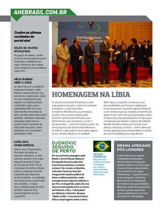 AHEBRASIL.COM.BR


Confira as últimas
novidades do
portal ahe!

Seção de atletas
atualizada
Na seção de atletas, confira
as fichas atualizadas de quem
conquistou medalhas nos
Jogos Olímpicos de Londres.
www.ahebrasil.com.br/atletas/
index.html.


Hélio Rubens
abre o jogo
Se hoje Franca é a capital do
basquete brasileiro, Hélio
Rubens certamente tem sua
parcela de colaboração. Após
50 anos trabalhando pelo
                                  homenagem na Líbia
esporte na cidade paulista,       A convite do Comitê Paralímpico Líbio             Além disso, a repórter conversou com
o treinador migrou para           e do governo do país, o ahe! foi conhecer         personalidades que ficaram caladas por
Uberlândia (MG). Em uma           e respirar o ar da nova Líbia.                    muito tempo por causa do regime ditatorial
série de três entrevistas ao      A repórter Natália da Luz participou,             e, em nome do portal, recebeu um prêmio do
ahe!, ele fala sobre seus novos   no país, das comemorações pelo                    governo por conta de sua reportagem sobre
desafios, relembra a vitoriosa    Dia Internacional das Pessoas com                 a expectativa do paradesporto na Líbia após
passagem pelo Vasco e             Deficiências, que aconteceu no dia 3              a revolução que depôs o regime de Gaddafi.
saúda o bom momento do            de dezembro - a data foi criada a partir de       Natália também esteve em contato com
basquete masculino. www.          uma proposta do ativista líbio Monsour            atletas, ativistas, artistas – enfim, líbios de
ahebrasil.com.br/noticias/        El-Kikhia, capturado e morto pelo regime          muitas gerações que compartilham o sonho
entrevistas/1.html                do ex-ditador Muamar al-Gaddafi.                  de uma sociedade justa e igualitária.


Copa 2014:
                                  Djokovic
home especial
                                  seguido                                                        Drama africano
Atento aos Campeonatos
                                  de perto                                                       pós-Londres
Mundiais de todos os
                                                                        Década
esportes olímpicos, o ahe!        Em sua primeira passagem pelo                                  O ahe! entrevistou atletas
                                                                        esportiva
resolveu dedicar uma capa         Brasil, o sérvio Novak Djokovic       Momento único            e dirigentes da República
especificamente à Copa            foi seguido de perto pelo ahe!        do Brasil é retratado    Democrática do Congo que
do Mundo de 2014. Por lá,         O portal acompanhou o tenista         em pesquisa              pediram asilo em Londres após
                                                                        que mostra o
é possível encontrar notícias     número 1 do mundo na Rocinha,                                  o país participar, pela primeira
                                                                        avanço do PIB do
sobre as seleções de todo         onde ele e Gustavo Kuerten            esporte. Na seção        vez na história, dos Jogos
o planeta que disputam            inauguraram quadra pública de         Performance              Paralímpicos. “O governo está
as Eliminatórias e novidades      tênis; no Maracanãzinho, onde                                  muito perigoso”, conta Guy
nas obras para a construção       protagonizaram jogo de exibição; e,                            Nkita, técnico da Federação
dos estádios. A Copa              por fim, no Engenhão, palco de uma                             de Atletismo do país. Dedeline
das Confederações de 2013         descontraída pelada entre os times                             Mibamba, atleta de lançamento
também está em foco.              de Petkovic e Zico, “reforçados”                               de disco, perdeu as pernas,
www.ahebrasil.com.br/             por Djokovic e Kuerten. Busque                                 após a explosão de uma mina
copa2014/                         “Djoko no Rio” e encontrará toda a                             terrestre. Em Olimpíadas.
                                  fotos e reportagens sobre o tema.
 