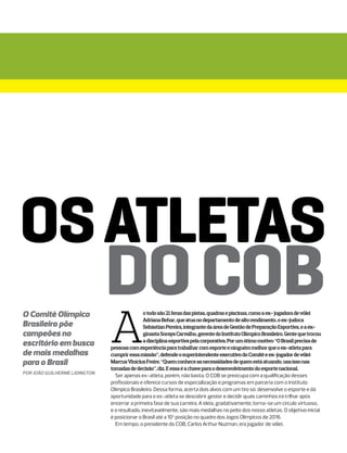 OS ATLETAS
                               DO COB
                               A
O Comitê Olímpico                              o todo são 21 feras das pistas, quadras e piscinas, como a ex- jogadora de vôlei
                                               Adriana Behar, que atua no departamento de alto rendimento, o ex-judoca
Brasileiro põe                                 Sebástian Pereira, integrante da área de Gestão de Preparação Esportiva, e a ex-
campeões no                                    ginasta Soraya Carvalho, gerente do Instituto Olímpico Brasileiro. Gente que trocou
                                               a disciplina esportiva pela corporativa. Por um ótimo motivo: “O Brasil precisa de
escritório em busca            pessoas com experiência para trabalhar com esporte e ninguém melhor que o ex-atleta para
de mais medalhas               cumprir essa missão”, defende o superintendente executivo do Comitê e ex-jogador de vôlei
para o Brasil                  Marcus Vinícius Freire. “Quem conhece as necessidades de quem está atuando, usa isso nas
                               tomadas de decisão”, diz. E essa é a chave para o desenvolvimento do esporte nacional.
por João Guilherme Lidington
                                 Ser apenas ex-atleta, porém, não basta. O COB se preocupa com a qualificação desses
                               profissionais e oferece cursos de especialização e programas em parceria com o Instituto
                               Olímpico Brasileiro. Dessa forma, acerta dois alvos com um tiro só: desenvolve o esporte e dá
                               oportunidade para o ex-atleta se descobrir gestor e decidir quais caminhos irá trilhar após
                               encerrar a primeira fase de sua carreira. A ideia, gradativamente, torna-se um círculo virtuoso,
                               e o resultado, inevitavelmente, são mais medalhas no peito dos nosso atletas. O objetivo inicial
                               é posicionar o Brasil até a 10ª posição no quadro dos Jogos Olímpicos de 2016.
                                 Em tempo, o presidente do COB, Carlos Arthur Nuzman, era jogador de vôlei.
 