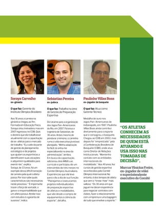 Soraya Carvalho                   Sebástian Pereira                 Paulinho Villas Boas
ex-ginasta                        ex-judoca                         ex-jogador de basquete

O que faz: Gerente do             O que faz: Trabalha na área       O que faz: Atua como
Instituto Olímpico Brasileiro     de Gestão de Preparação           Gerente Técnico
                                  Esportiva
Aos 18 anos a carreira na                                           Medalha de ouro nos
ginástica chegou ao fim.          Do tatame para a organização      Jogos Pan-Americanos de
Formada em Educação Física,       dos Jogos Pan-Americanos          Indianápolis, em 1987, Paulinho
Soraya virou treinadora, mas em   do Rio, em 2007. Foi essa a       Villas Boas ainda contribui       “os atletas
2007 ingressou no COB. Quis       trajetória de Sebástian, de       diretamente para o esporte        conhecem as
o destino que ela trabalhasse     36 anos. Antes mesmo de           que o consagrou, o basquete.
atualmente com a capacitação      pendurar o kimono, o caminho      Chegou ao COB em 2002, mas        necessidades
de ex-atletas para o mercado      rumo à vida executiva já estava   depois foi “emprestado” pela      de quem está
de trabalho. “Eu cuido da parte   planejado. “Minha adaptação       à Confederação Brasileira de
de gestão de planejamento         foi fácil. Já vinha me            Basquete (CBB), onde atua         atuando e
estratégico e de projetos         especializando na área da         como Diretor de Relações          usa isso nas
que ajudam os esportistas a       administração”, lembra.           Institucionais. “Mantenho
identificarem suas vocações       Em busca da capacitação,          contato com as entidades
                                                                                                      tomadas de
e adquirirem qualidades para      adicionou dois MBA’s ao           internacionais da                 decisão”,
exercê-las”, explica.             currículo e participou de um      modalidade.” Aos 49 anos, fez
Soraya, de 33 anos, foi um        intercâmbio de três meses no      cursos de gestão esportiva        Marcus Vinícius Freire,
exemplo dessa difícil transição   Comitê Olímpico Australiano.      reconhecidos pelo Comitê          ex-jogador de vôlei
de carreira pela qual o atleta    Experiências que ele leva         Olímpico Internacional. No        e superintendente
passa. Por isso sabe quais        para o dia a dia de sua função.   entanto, é dos tempos de atleta   executivo do Comitê
características são necessárias   “Planejamos e executamos          que vem o “know-how” mais
neste processo. “´É importante    projetos individualizados         valioso. “Os 30 anos em que
trazer a força de vontade, a      de preparação esportiva           joguei me deram experiência
gana e a responsabilidade que     de atletas e modalidades,         para negociar contratos com
um atleta possui. Atrelar isso    que vão desde a compra de         clubes, fazer o relacionamento
com estudos é a garantia de       equipamentos à ciência do         com a imprensa e uma bagagem
sucesso”, indica.                 esporte”, detalha.                de tudo que envolve o esporte.”
 