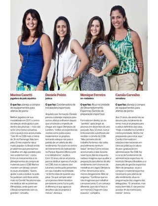 Marina Canetti                     Daniela Polzin                      Monique Ferreira                  Camila Carvalho
jogadora de polo aquático          judoca                              ex-nadadora                       remadora

O que faz: planeja a compra        O que faz: Coordenadora de          O que faz: Atua na Unidade        O que faz: planeja a compra
de equipamentos para               instalações esportivas              de Desenvolvimento                de equipamentos para
atletas de ponta                                                       Esportivo (Gestão de              atletas de ponta
                                   Arquiteta por formação, Daniela     preparação esportiva)
Melhor jogadora de sua             passou a planejar espaços para                                        Aos 31 anos, ela ainda não se
modalidade em 2011, a centro       outros atletas brilharem depois     Formada em direito, se viu        desvinculou totalmente do
da seleção ainda ajuda o país      que uma lesão a impediu de          “perdida” após largar as          remo, mas já se prepara para
dentro das piscinas – mas não      chegar aos Jogos Olímpicos de       piscinas em dezembro do ano       o adeus definitivo das raias.
só lá. Uma rotina cansativa,       Londres. “Utilizo as experiências   passado. Aos 32 anos, nunca       “Hoje, o trabalho no Comitê é
com a qual já está acostumada.     vividas como judoca para            tinha exercido a profissão até    minha prioridade. Venho me
“São 9h no COB mais o treino       implementar os projetos,            receber o convite do COB.         preparando para estar aqui.”
de 3h no Flamengo. Não tem         tentando adequá-los para o          “Meu primeiro dia de              Camila é formada em
jeito. O meu esporte não é         padrão de um atleta de alto         trabalho foi tenso, não sabia     relações internacionais em
muito popular no Brasil, então     rendimento. Foi assim no centro     procedimento nenhum               ciências políticas e é aluna
já sabemos que precisamos          de treinamento do taekwondo         daqui”, lembra. Como estava       de pós-graduação em
trabalhar em algo paralelo para    no Parque Aquático Maria Lenk       acostumada a ralar durante        administração. No COB, fez
nos sustentarmos”, conta.          e no Velódromo”, explica.           nove horas diárias enquanto       o curso de fundamento de
Entre os treinamentos e os         Com 33 anos, ela se vê pronta       nadava, imaginou que auxiliar a   administração esportiva, no
planejamentos de compra de         para se dedicar apenas à função     preparação dos atletas de alto    Instituto Olímpico Brasileiro, e o
materiais para o COB, Marina       no COB, mas os valores dos          rendimento com chances de         avançado de gestão esportiva.
mantém um desejo comum             tatames continuarão presentes       medalhas em Jogos Olímpicos       Além de pesquisar, orçar e
às duas atividades. “Quero         em seu trabalho na entidade.        e Pan-Americanos seria            comprar o material esportivo
ajudar o país a evoluir no polo.   “Já tenho ideia de quando vou       menos desgastante. Mas se         necessário para atletas de
Se pudesse contribuía ainda        parar. Só que sempre serei          enganou. “Confesso que eu         alto rendimento, atua na
mais no Comitê. Na piscina vou     uma pessoa determinada e            não imaginava que trabalhar       programação das viagens das
me dedicar até as próximas         persistente como fui no judô.       cansasse tanto. É um cansaço      delegações. “É cansativo, mas
Olimpíadas, onde quero ver         A diferença é que agora os          diferente, que não é físico, e    estou bem feliz. E não preciso
o Brasil competindo com os         desafios são os projetos e          sim mental. Chego em casa         acordar 4h da manhã para
grandes”, ressalta.                metas”, destaca.                    exausta”, completa.               treinar”, brinca.
 