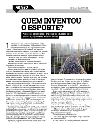 ARTIGO                                                                                 por Carlos Eduardo Novaes




                         Quem inventou
                         o esporte?
                            A resposta sai da boca do professor de educação física
                            e causa a perplexidade dos seus alunos




L
        embro como se fosse anteontem: o professor Mattos,
        mestre em Educação Física do Colégio Zaccaria na minha
        adolescência, reunindo a turma no pátio e anunciando:
“Santos Dumont inventou o avião; Graham Bell inventou o
telefone. E quem inventou o Esporte? Girou o olhar pela garotada
à procura de uma resposta e não viu uma única boca se abrir.
Diante do silencio, um aluno mais esperto levantou o braço:
   — Foi aquele barão que não me lembro o nome..., arriscou.
   — Coubertin, acrescentou o mestre.
   — Não! Ele apenas inspirou as Olimpíadas modernas.
   Novamente fez-se silêncio e o professor Mattos, saboreando
a ignorância geral, mandou:
   — Quem inventou o Esporte... Foram as guerras!
   A afirmação deu um nó na cabeça da garotada. Esporte não
rima com guerra! Pedimos uma explicação e o mestre viajou à
Pré-História para nos dizer que os fundamentos iniciais do Esporte
estavam ligados às ações do homem de correr, saltar, nadar e
lançar objetos à distancia. É provável, acrescentou, que a primeira
competição entre nossos antepassados tenha surgido de um                  Ninguém lembrava. Éramos péssimos alunos de História Geral.
desafio: “Vamos ver quem chega primeiro naquela árvore?”.                 Pois bem, continuou ele, esta guerra resultou da rivalidade
   Mas – afirmou ele de dedo em riste – o desenvolvimento do              entre as duas maiores cidades-estado, Atenas e Esparta.
Esporte veio através das guerras. Foram os gregos – sempre                Uma guerra desastrosa – entre torcidas? – que acabou por
eles – os primeiros a perceberem a necessidade de preparar                enfraquecer o mundo grego, abrindo caminho para o domínio
seus homens através de exercícios físicos para as contínuas               macedônio e dois séculos depois para o Império Romano.
batalhas que marcaram a Antiguidade. Os boletins iniciais dos                O Esporte ainda teve uma sobrevida em Roma até os anos
Jogos Pan-Helênicos (depois chamados Olímpicos), porém,                   300 d.C. quando o imperador Teodósio I adotou o cristianismo
perderam-se na poeira dos tempos. O registro mais antigo que              e pôs fim às festividades ditas pagãs em solo romano, entre
ficou na História vem de 776 a.C. quando o cozinheiro Coroebus            elas os Jogos Olímpicos. Tarde demais, contudo. Apesar de ter
de Elis venceu uma corrida de 192,27 metros tornando-se o                 atravessado uma fase de estagnação na Idade Média, a semente
primeiro campeão olímpico de que se tem noticia. Seu tempo                do Esporte lançada pelos gregos não parou de dar frutos e
na prova, no entanto, nunca foi conhecido por absoluta falta              alimentar as emoções do planeta.
de cronômetros na Grécia Antiga!!!                                           Concluindo sua aula teórica o professor Mattos nos jogou no
   Depois das corridas surgiu o pentatlo (corrida, luta livre, salto em   colo uma informação que bem revela como o mundo dá voltas.
distância e lançamentos de disco e dardo), mais a frente o pancrácio         — O Esporte tornou-se tão mais importante do que as
(similar à luta de boxe) e em 608 a.C. os cavalos entraram em cena        batalhas que durante a realização dos Jogos na Grécia...
nas corridas de charretes, bigas e quadrigas. Os Jogos Olímpicos          As guerras eram interrompidas!
eram realizados de quatro em quatro anos – como atualmente –                 Ao que o aluno mais esperto retrucou:
disputados apenas por cidadãos livres que competiam pelados,                 — Não seriam as guerras interrompidas porque os soldados
como vieram ao mundo. Mulheres, nem nas arquibancadas.                    estavam competindo?
   O professor perguntou: lembram da Guerra do Peloponeso?                   Vai saber. Foi a vez de o mestre permanecer em silêncio.
 