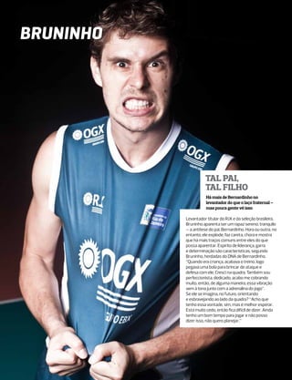 BRUNINHO




                      Tal pai,
                      tal filho
           	          Há mais de Bernardinho no
           	          levantador do que o laço fraternal –
           	          mas pouca gente vê isso

           Levantador titular do RJX e da seleção brasileira,
           Bruninho aparenta ser um rapaz sereno, tranquilo
           – a antítese do pai, Bernardinho. Hora ou outra, no
           entanto, ele explode, faz careta, chora e mostra
           que há mais traços comuns entre eles do que
           possa aparentar. Espírito de liderança, garra
           e determinação são características, segundo
           Bruninho, herdadas do DNA de Bernardinho.
           “Quando era criança, acabava o treino, logo
           pegava uma bola para brincar de ataque e
           defesa com ele. Cresci na quadra. Também sou
           perfeccionista, dedicado, acabo me cobrando
           muito, então, de alguma maneira, essa vibração
           vem à tona junto com a adrenalina do jogo”.
           Se ele se imagina, no futuro, orientando
           e esbravejando ao lado da quadra? “Acho que
           tenho essa vontade, sim, mas é melhor esperar.
           Está muito cedo, então fica difícil de dizer. Ainda
           tenho um bom tempo para jogar e não posso
           dizer isso, não quero planejar.”
 