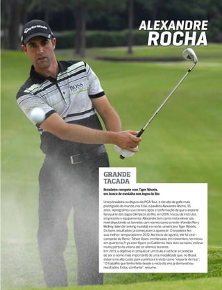 Alexandre
                              Rocha




Grande
tacada
Brasileiro compete com Tiger Woods,
em busca de medalha nos Jogos do Rio

Único brasileiro na disputa do PGA Tour, o circuito de golfe mais
prestigiado do mundo, nos EUA, o paulista Alexandre Rocha, 35
anos, reprogramou sua carreira após a confirmação de que o esporte
faria parte dos Jogos Olímpicos do Rio, em 2016: trocou de instrutor,
empresário e equipamento. Alexandre tem como meta elevar seu
nível disputando os torneios com nomes como o norte-irlandês Rory
Mcllroy, líder do ranking mundial, e o norte-americano Tiger Woods.
Os bons resultados já começaram a aparecer. O brasileiro fez
sua melhor temporada em 2012. No início de agosto, ele foi vice-
campeão do Reno-Tahoe Open, em Nevada; em novembro, terminou
em quarto no Frys.com Open, na Califórnia. Nos dois torneios, esteve
muito perto da vitória até os últimos buracos.
Em 2013, o objetivo é conquistar um título e ratificar a condição
de ser o nome mais importante de uma modalidade que, no Brasil,
esbarra no alto custo para a prática e é visto como “esporte de rico”.
“O trabalho que tenho feito desde o início do ano já demonstrou
resultados. Estou confiante”, resume.
 