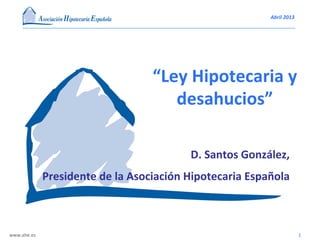 Abril	
  2013	
  
www.ahe.es	
   1	
  
D.	
  Santos	
  González,	
  
Presidente	
  de	
  la	
  Asociación	
  Hipotecaria	
  Española	
  
“Ley	
  Hipotecaria	
  y	
  
desahucios”	
  
 