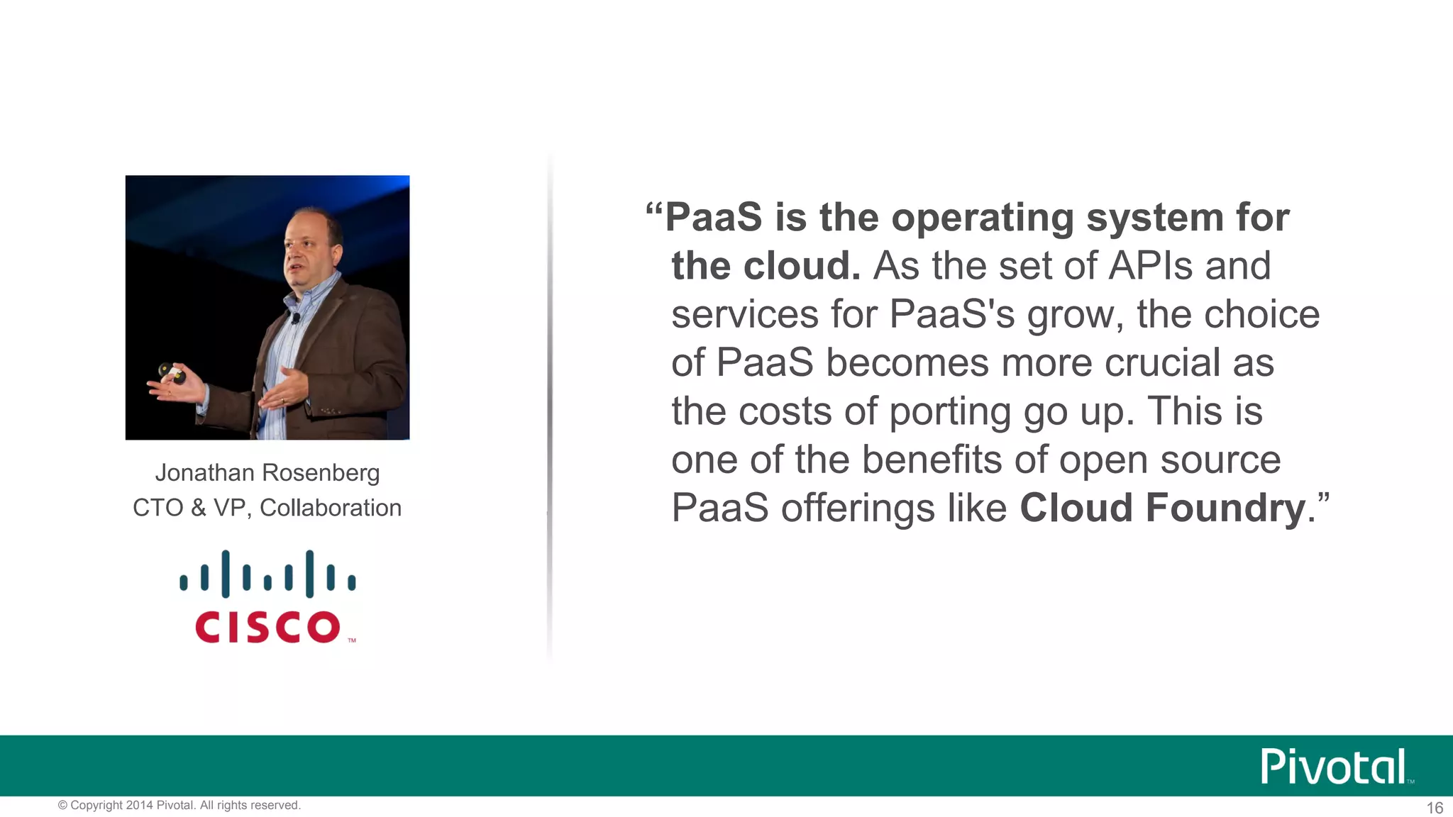 16© Copyright 2014 Pivotal. All rights reserved.
Jonathan Rosenberg
CTO & VP, Collaboration
“PaaS is the operating system for
the cloud. As the set of APIs and
services for PaaS's grow, the choice
of PaaS becomes more crucial as
the costs of porting go up. This is
one of the benefits of open source
PaaS offerings like Cloud Foundry.”
 