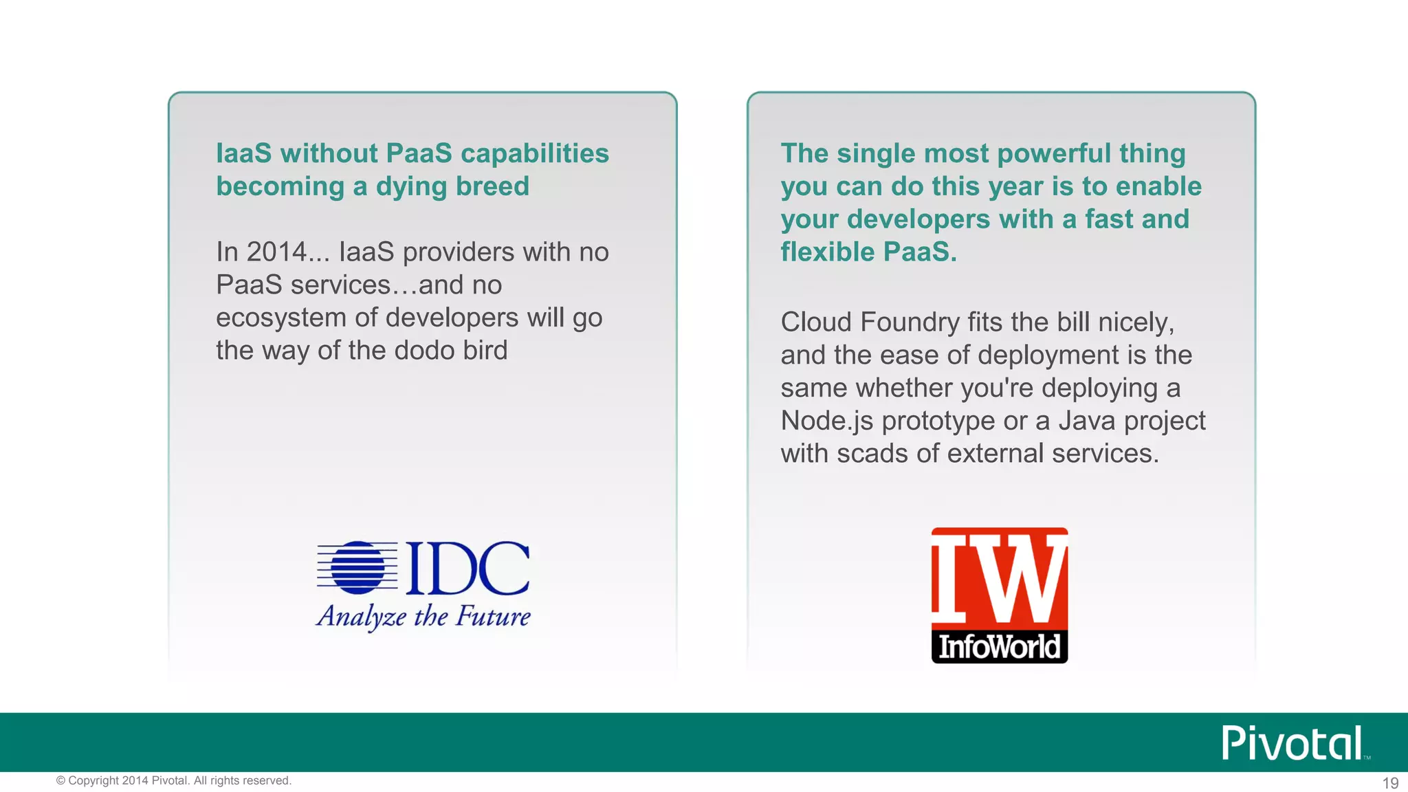 19© Copyright 2014 Pivotal. All rights reserved.
IaaS without PaaS capabilities
becoming a dying breed
In 2014... IaaS providers with no
PaaS services…and no
ecosystem of developers will go
the way of the dodo bird
The single most powerful thing
you can do this year is to enable
your developers with a fast and
flexible PaaS.
Cloud Foundry fits the bill nicely,
and the ease of deployment is the
same whether you're deploying a
Node.js prototype or a Java project
with scads of external services.
 