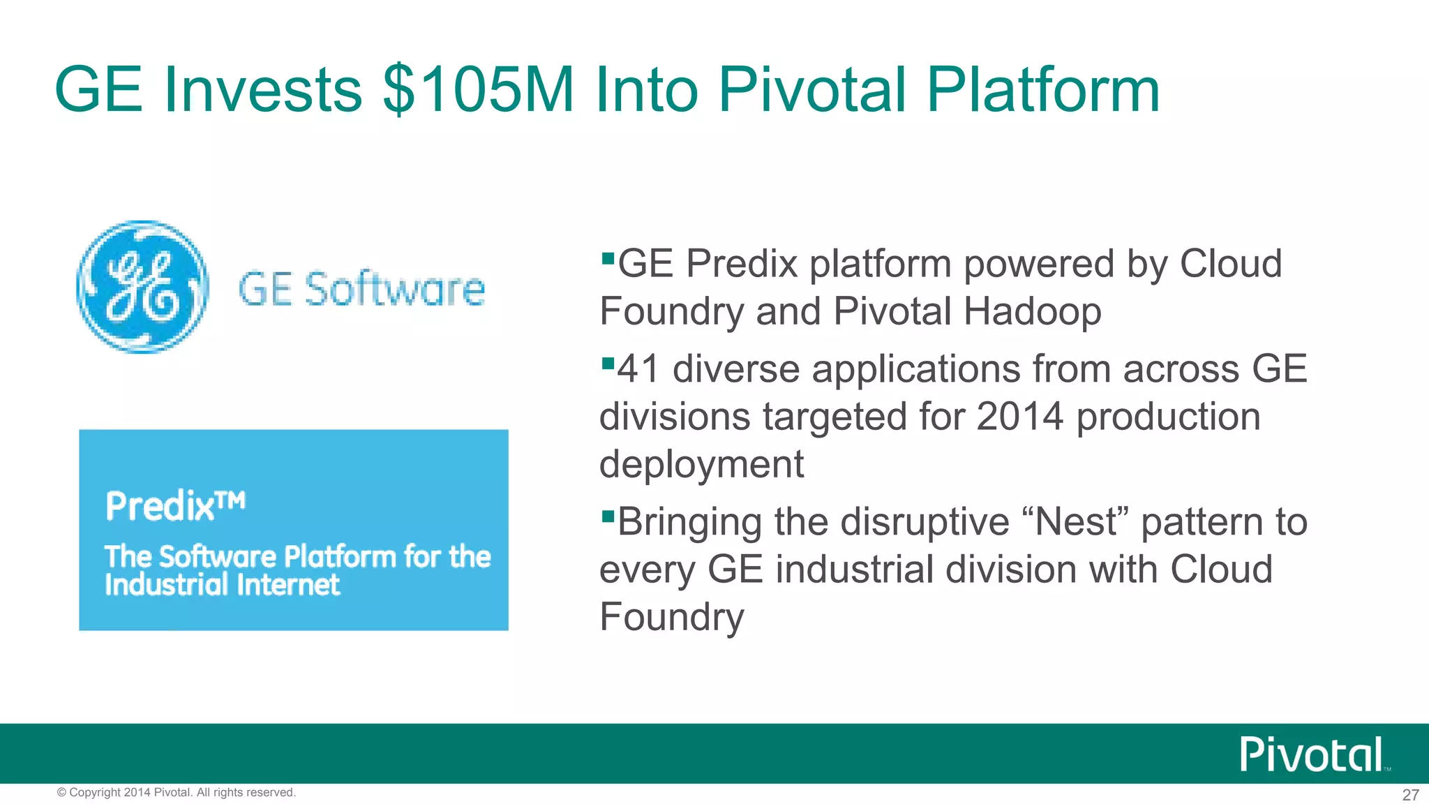 27© Copyright 2014 Pivotal. All rights reserved.
GE Predix platform powered by Cloud
Foundry and Pivotal Hadoop
41 diverse applications from across GE
divisions targeted for 2014 production
deployment
Bringing the disruptive “Nest” pattern to
every GE industrial division with Cloud
Foundry
GE Invests $105M Into Pivotal Platform
 