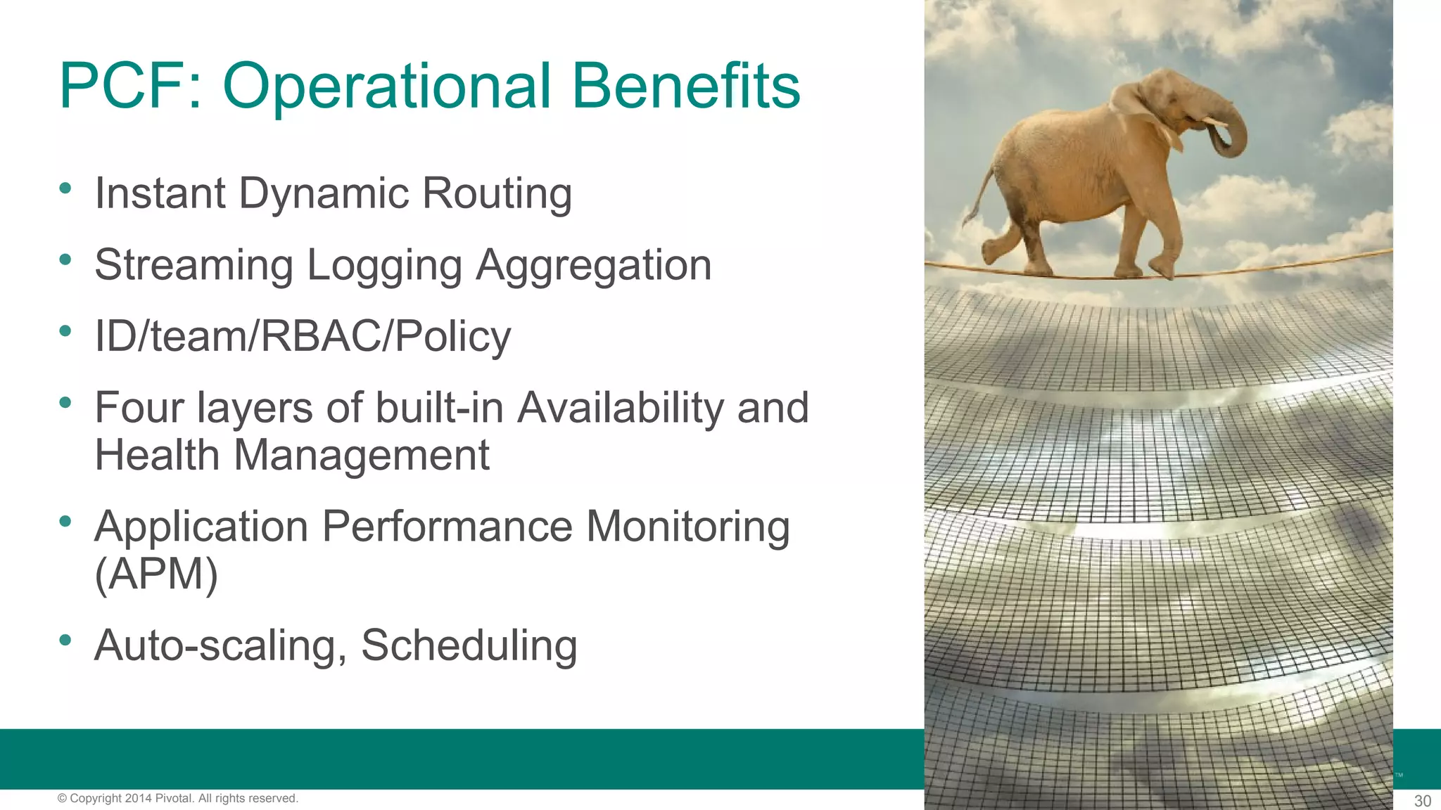 30© Copyright 2014 Pivotal. All rights reserved.
PCF: Operational Benefits
 Instant Dynamic Routing
 Streaming Logging Aggregation
 ID/team/RBAC/Policy
 Four layers of built-in Availability and
Health Management
 Application Performance Monitoring
(APM)
 Auto-scaling, Scheduling
 