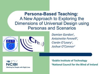Persona-Based Teaching:
  A New Approach to Exploring the
Dimensions of Universal Design using
     Personas and Scenarios
                 Damian Gordon1,
                 Antoinette Fennell2,
                 Ciarán O'Leary1,
                 Joshue O’Connor2


                 1
                  Dublin Institute of Technology
                 2
                  National Council for the Blind of Ireland
 
