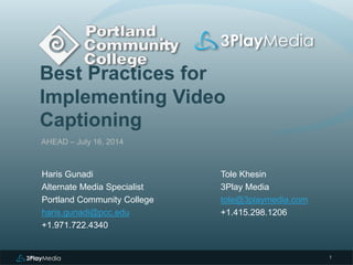 Best Practices for
Implementing Video
Captioning
AHEAD – July 16, 2014
Tole Khesin
3Play Media
tole@3playmedia.com
+1.415.298.1206
1
Haris Gunadi
Alternate Media Specialist
Portland Community College
haris.gunadi@pcc.edu
+1.971.722.4340
 